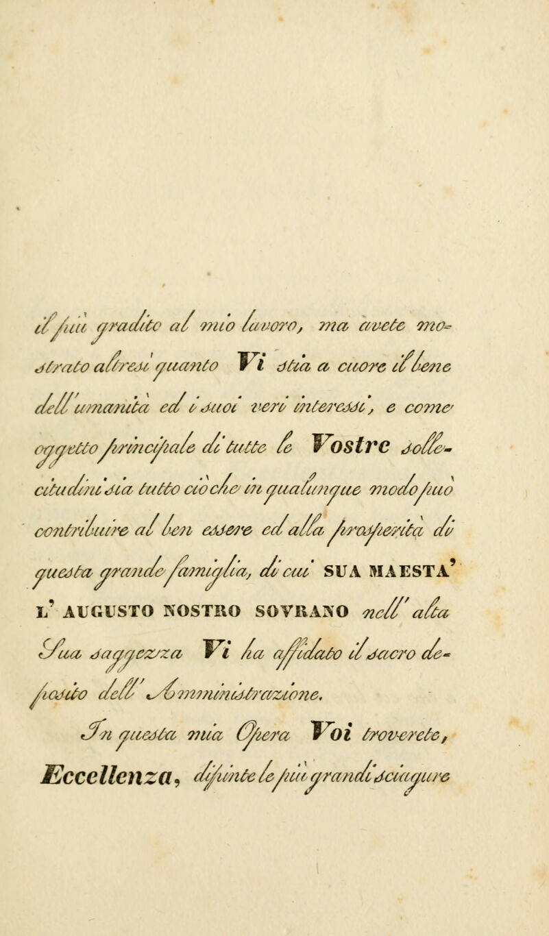 if/uu gradito al mio lavoro, ma avete ??20~ jIrato aur&u guanto vi dtia a cuore ill-ene dell amanita ed irJuot verù i7itC7<càJi, e co??tc oggetto /irinct/iale de tatto le r OStVC Jolle'- citud/iidia tutto ciocia Ì7iguàtimguè Tnodofruo oontriùui?<e al uen eódwe ed alla /iroJ/terita di/ ucéta e/roJide /a?nu/liaj di> cui SUA MAESTÀ guata grande- /a/mug l' AUGUSTO NOSTRO SOVRANO <ncll' alta tJua daggezjza V l la alidaùo il J-acro de- lioddo dell <yùm?/imij£?'afoio?ie. *Jn attedia ?nia U/iera Voi trov~c?'ctc, Eccellenza, cllimtc le/au g rondiJciagiuv