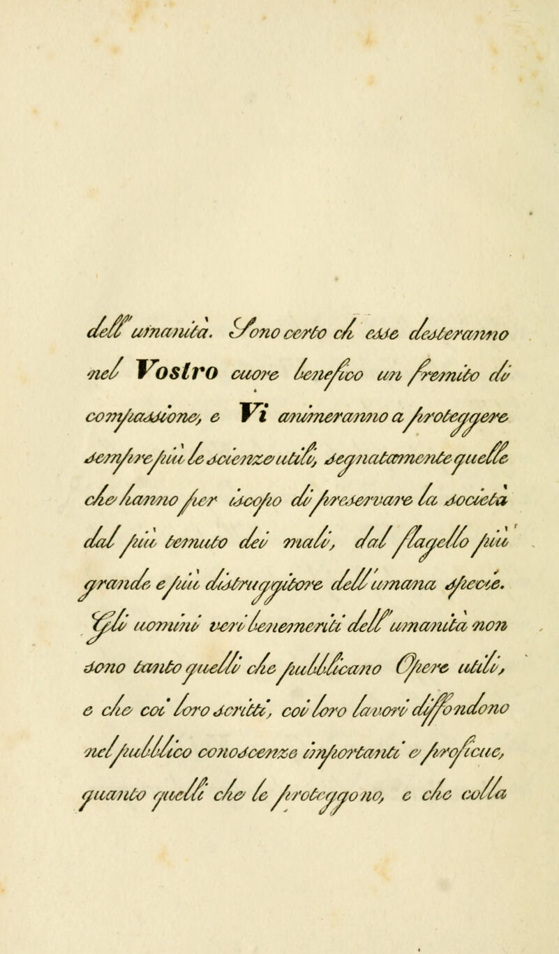 dell umanità. tSono certo ca cède dedterajmo nel v OSlrO cuore le7ie/ieo un /remito di co??t/u7<idion&, e Vi ani?nera?mo aAroteggere Jem/ijv/iui le ttixcnze> utici, deajicrfaincnteguelle cA&liatmo /u;r ideo/io do' /wc<iei'va?,e> la d-ocoeta dal /uà fremuto dei malo, dalflagello /uu arano» e/utt d(jóruaaito?ie dell umana tfiewe. isM/ uommi ve?'id&7iemcn'ti dellumanitàno?i dono tanto anello c/ie fiullucano u/ie?<e utilù, e c/io coi loro scritti, coi loro lavati da/ondo no nel/miluco co?w<fcenz6 imJioitairfio/i/ro/icuc, a uà? ito ancia clic le /trotrr/aono, e clic colla
