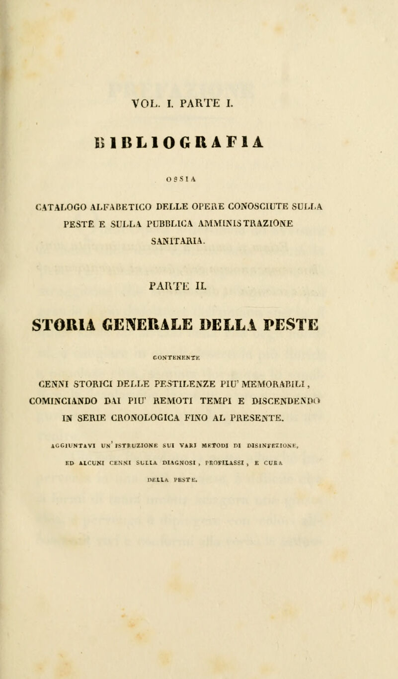 K1BL10GRAFIA OSSIA CATALOGO ALFABETICO DELLE OPERE CONOSCIUTE SULLA PESTE E SULLA PUBBLICA AMMINISTRAZIONE SANITARIA. PARTE IL STORIA GENERALE DELLA PESTE CONTENENTE CENNI STORICI DELLE PESTILENZE PIÙ' MEMORABILI, COMINCIANDO DAI PIÙ' REMOTI TEMPI E DISCENDENDO IN SERIE CRONOLOGICA FINO AL PRESENTE. AGGIUNTAVI VN ISTRUZIONE SVI VARI METODI DI DIS1NFEZIONE, ED AlCUNI CENNI SULIA DIAGNOSI , PROFILASSI , E CURA PEllA PESTE.