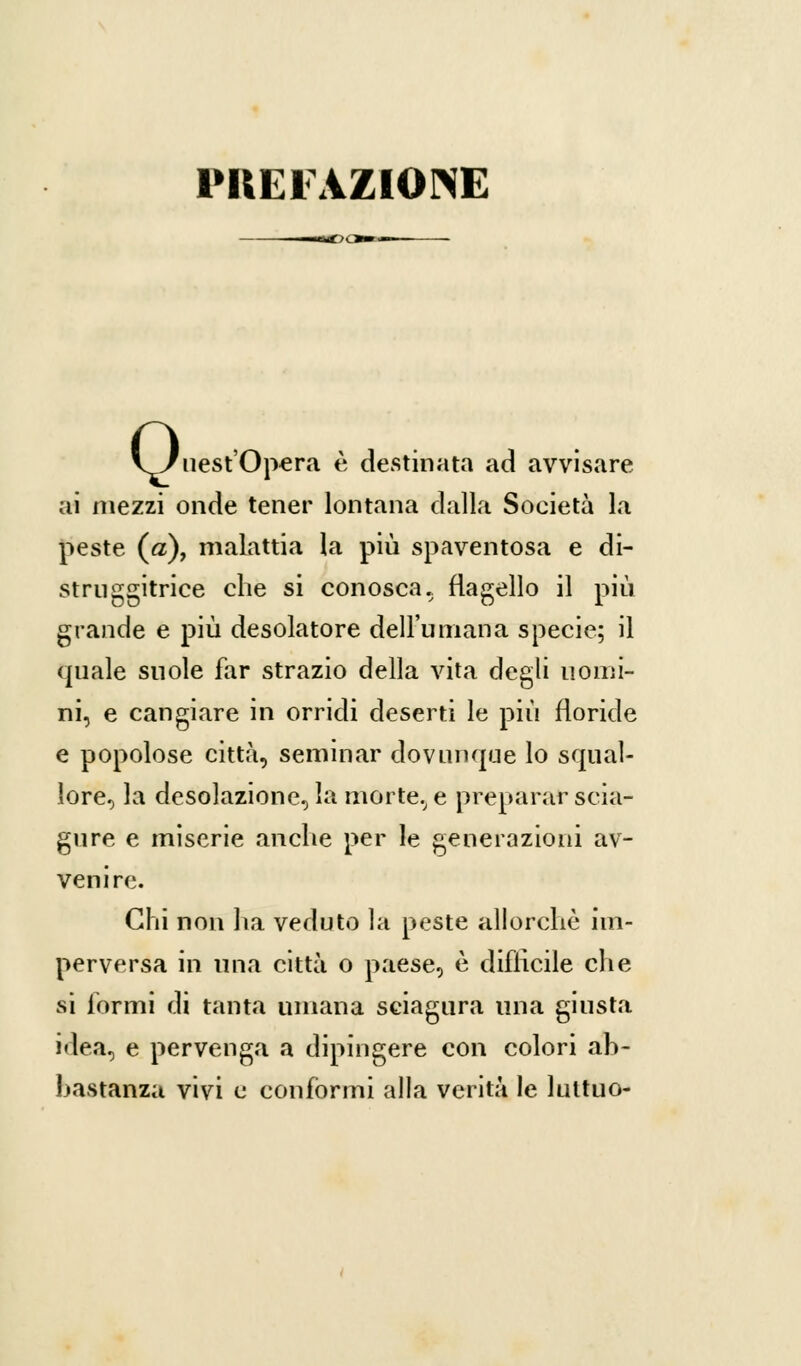 PREFAZIONE 0 ucst'Opcra è destinata ad avvisare ai mezzi onde tener lontana dalla Società la peste («), malattia la più spaventosa e di- stai ggitrice che si conosca., flagello il più grande e più desolatore dell'umana specie; il quale suole far strazio della vita degli uomi- ni, e cangiare in orridi deserti le più floride e popolose città, seminar dovunque lo squal- lore, la desolazione, la morte, e preparar scia- gure e miserie anche per le generazioni av- venire. Chi non ha veduto la peste allorché im- perversa in una città o paese, è difficile che si formi di tanta umana sciagura una giusta idea, e pervenga a dipingere con colori ah- hastanza vivi e conformi alla verità le luttuo-