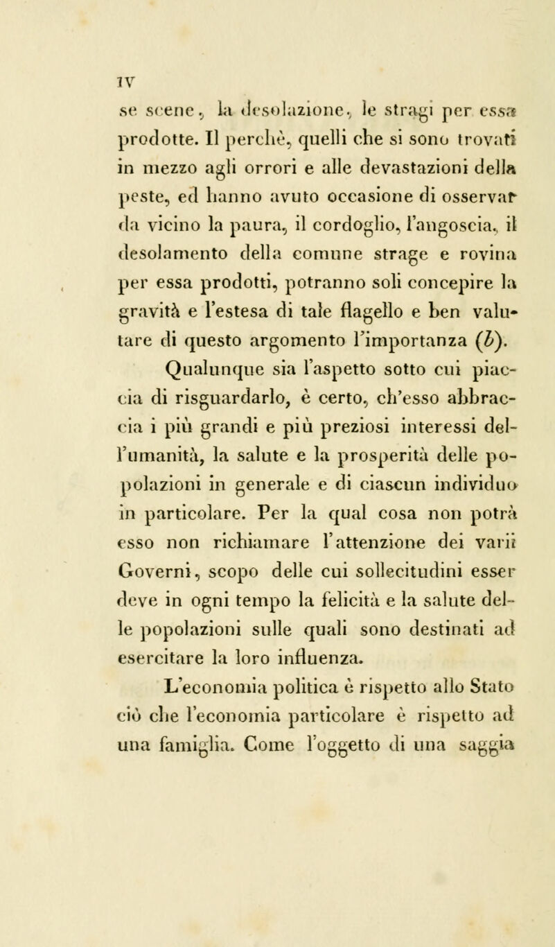 se scene, la desolazione, le stragi per essa prodotte. Il perchè, quelli che si sono trovati in mezzo agli orrori e alle devastazioni della peste, ed hanno avuto occasione di osservar da vicino la paura, il cordoglio, l'angoscia., il desolamento della comune strage e rovina per essa prodotti, potranno soli concepire la gravita e l'estesa di tale flagello e ben vakv tare di questo argomento l'importanza (£). Qualunque sia l'aspetto sotto cui piac- cia di risguardarlo, è certo, ch'esso abbrac- cia i più grandi e più preziosi interessi del- l'umanità, la salute e la prosperità delle po- polazioni in generale e di ciascun individuo in particolare. Per la qual cosa non potrà esso non richiamare l'attenzione dei varii Governi, scopo delle cui sollecitudini esser deve in ogni tempo la felicità e la salute del- le popolazioni sulle quali sono destinati ad esercitare la loro influenza. L'economia politica è rispetto allo Stato ciò che l'economia particolare è rispetto ad una famiglia. Come l'oggetto di una saggia