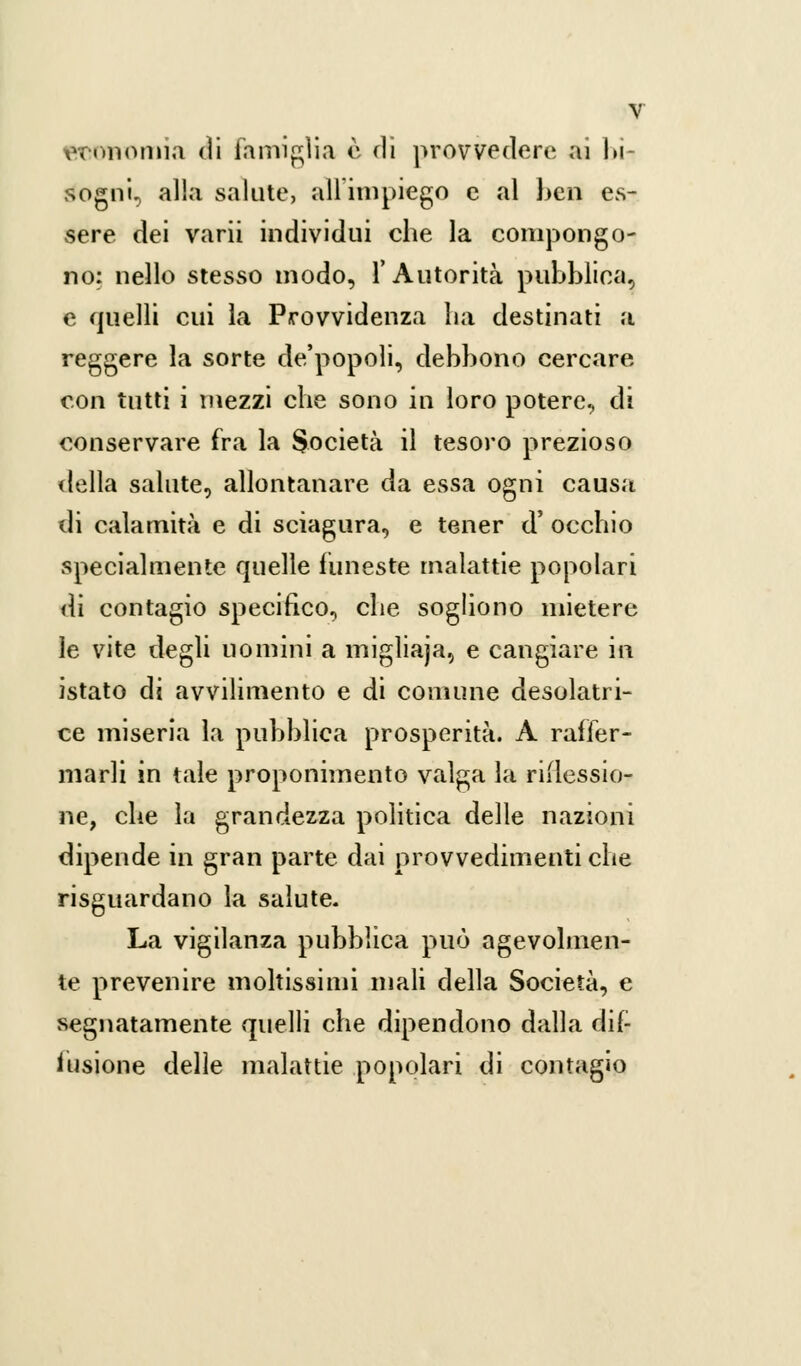 economia di famiglia è dì provvedere ai bi- sogni, alla salute, ali impiego e al ben es- sere dei varii individui che la compongo- no: nello stesso modo, l'Autorità pubblica, e quelli cui la Provvidenza ha destinati a reggere la sorte de'popoli, debbono cercare con tutti i mezzi che sono in loro potere, di conservare fra la Società il tesoro prezioso della salute, allontanare da essa ogni causa di calamità e di sciagura, e tener d' occhio specialmente quelle funeste malattie popolari di contagio specifico, che sogliono mietere le vite degli uomini a migliaja., e cangiare in istato di avvilimento e di comune desolatri- ce miseria la pubblica prosperità. A raffer- marli in tale proponimento valga la riflessio- ne, che la grandezza politica delle nazioni dipende in gran parte dai provvedimenti che risguardano la salute- La vigilanza pubblica può agevolmen- te prevenire moltissimi mali della Società, e segnatamente quelli che dipendono dalla dif- fusione delle malattie popolari di contagio