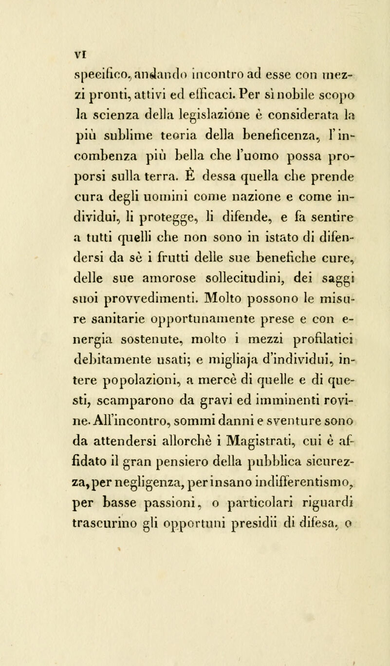 specifico,andando incontro acl esse con mez- zi pronti, attivi ed eilicaci. Per si nobile scopo la scienza della legislazione è considerata la pin sublime teoria della beneficenza, l'in- combenza più bella cbe l'uomo possa pro- porsi sulla terra. E dessa quella che prende cura degli uomini come nazione e come in- dividui, li protegge, li difende, e fa sentire a tutti quelli che non sono in istato di difen- dersi da sé i frutti delle sue benefiche cure, delle sue amorose sollecitudini, dei saggi suoi provvedimenti. Molto possono le misu- re sanitarie opportunamente prese e con e- nergia sostenute, molto i mezzi profilatici debitamente usati; e migliaja d'individui, in- tere popolazioni, a mercè di quelle e di que- sti, scamparono da gravi ed imminenti rovi- ne. All'incontro, sommi danni e sventure sono da attendersi allorché i Magistrati, cui è af- fidato il gran pensiero della pubblica sicurez- za, per negligenza, per insano indifferentismo, per basse passioni, o particolari riguardi trascurino gli opportuni presidii di difesa, o