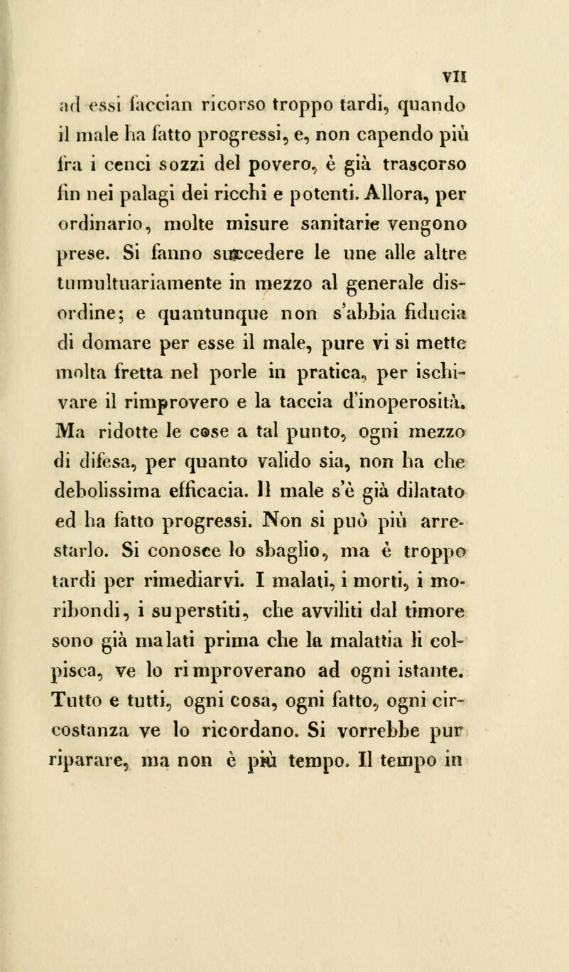 ad essi facciali ricorso troppo tardi, quando il male ha latto progressi, e, non capendo più fra i cenci sozzi del povero, è già trascorso lin nei palagi dei ricchi e potenti. Allora, per ordinario, molte misure sanitarie vengono prese. Si fanno succedere le une alle altre tumultuariamente in mezzo al generale dis- ordine; e quantunque non s'ahbia fiducia di domare per esse il male, pure vi si mette molta fretta nel porle in pratica, per ischi- vare il rimprovero e la taccia d'inoperosità. Ma ridotte le cose a tal punto, ogni mezzo di difesa, per quanto valido sia, non ha che debolissima efficacia. 11 male s'è già dilatato ed ha fatto progressi. Non si può più arre- starlo. Si conosce lo sbaglio, ma è troppo tardi per rimediarvi. I malati, i morti, i mo- ribondi, i superstiti, che avviliti dal timore sono già malati prima che la malattia li col- pisca, ve lo ri mproverano ad ogni istante. Tutto e tutti, ogni cosa, ogni fatto, ogni cir- costanza ve lo ricordano. Si vorrebbe pur riparare, ma non è più tempo. Il tempo in