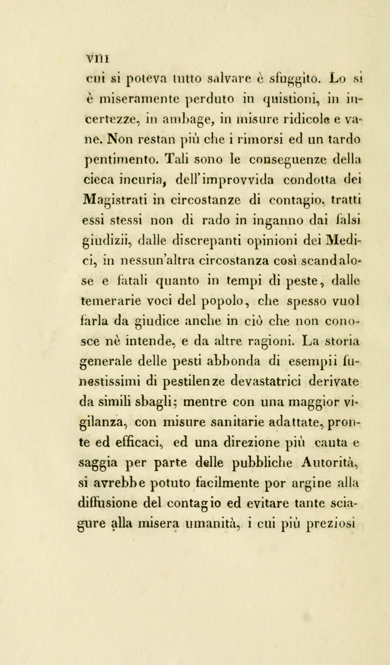 cui si poteva lutto salvare è sfuggito. Lo si è miseramente perduto in quistioni, in in- certezze, in ambage, in misure ridicolo e va- ne. Non restan più che i rimorsi ed un tardo pentimento. Tali sono le conseguenze della cicca incuria, dell'improvvida condotta dei Magistrati in circostanze di contagio, tratti essi stessi non di rado in inganno dai falsi giudizii, dalle discrepanti opinioni dei Medi- ci, in nessun'altra circostanza così scandalo- se e fatali quanto in tempi di peste, dalle temerarie voci del popolo, che spesso vuol farla da giudice anche in ciò che non cono- sce né intende, e da altre ragioni. La storia generale delle pesti abbonda di esempii fu- nestissimi di pestilenze devastatrici derivate da simili sbagli; mentre con una maggior vi- gilanza, con misure sanitarie adattate, pron- te ed efficaci, ed una direzione più cauta e saggia per parte delle pubbliche Autorità, si avrebbe potuto facilmente por argine alla diffusione del contagio ed evitare tante scia- gure alla misera umanità, i cui più preziosi