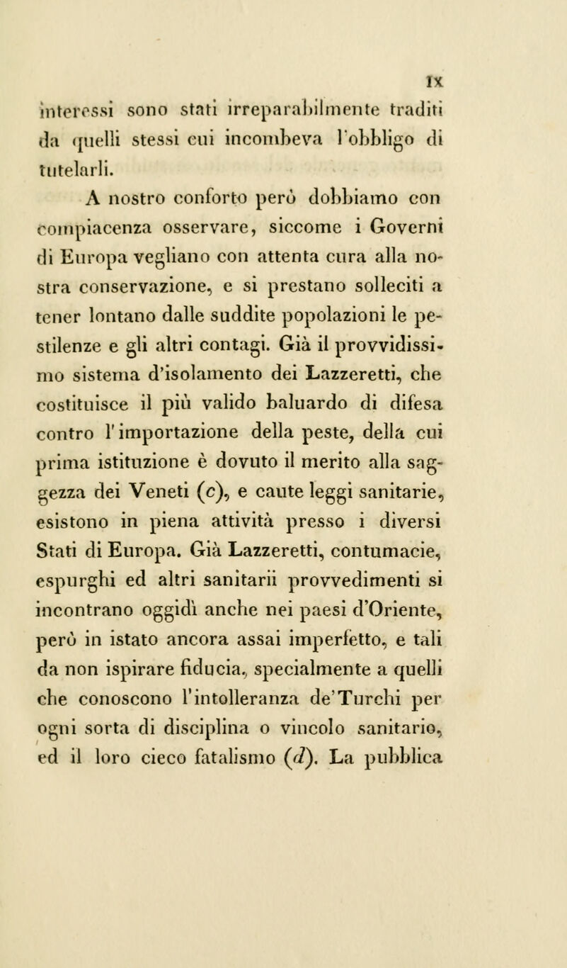 interessi sono stati irreparabilmente traditi da quelli stessi cui incombeva l'obbligo di tutelarli. A nostro conforto perù dobbiamo con compiacenza osservare, siccome i Governi di Europa vegliano con attenta cura alla no- stra conservazione, e si prestano solleciti a tener lontano dalle suddite popolazioni le pe- stilenze e gli altri contagi. Già il provvidissi- mo sistema d'isolamento dei Lazzeretti, che costituisce il più valido baluardo di difesa contro l'importazione della peste, della cui prima istituzione è dovuto il merito alla sag- gezza dei Veneti (e), e caute leggi sanitarie, esistono in piena attività presso i diversi Stati di Europa. Già Lazzeretti, contumacie, espurghi ed altri sanitarii provvedimenti si incontrano oggidì anche nei paesi d'Oriente, perù in istato ancora assai imperfetto, e tali da non ispirare fiducia., specialmente a quelli che conoscono l'intolleranza de'Turchi per ogni sorta di disciplina o vincolo sanitario, ed il loro cieco fatalismo (ri). La pubblica