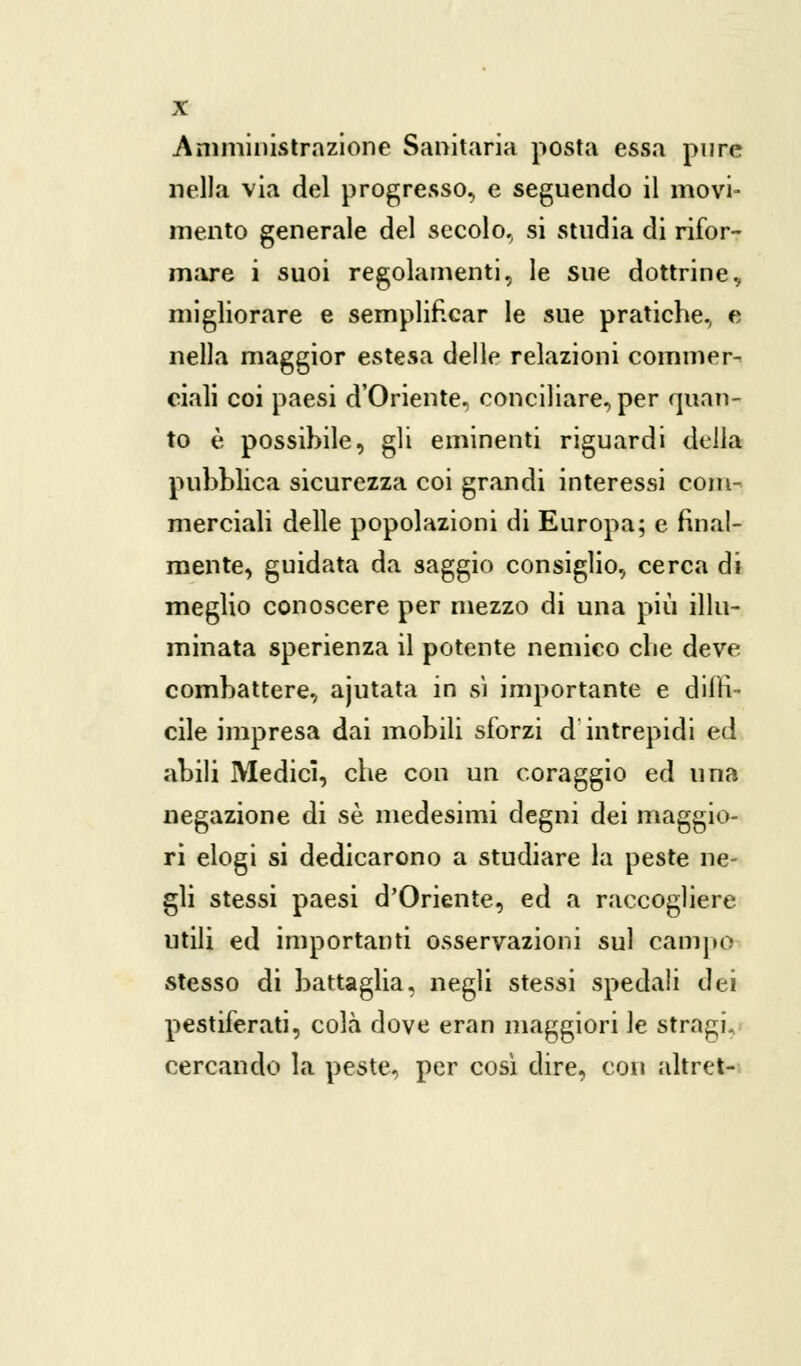 Amministrazione Sanitaria posta essa pure nella via del progresso, e seguendo il movi- mento generale del secolo., si studia di rifor- mare i suoi regolamenti, le sue dottrine, migliorare e semplificar le sue pratiche, e nella maggior estesa delle relazioni commer- ciali coi paesi d'Oriente, conciliare, per quan- to è possibile, gli eminenti riguardi della pubblica sicurezza coi grandi interessi com- merciali delle popolazioni di Europa; e final- mente, guidata da saggio consiglio, cerca di meglio conoscere per mezzo di una più illu- minata sperienza il potente nemico die deve combattere, ajutata in sì importante e diffi- cile impresa dai mobili sforzi d'intrepidi ed abili Medici, che con un coraggio ed una negazione di sé medesimi degni dei maggio- ri elogi si dedicarono a studiare la peste ne- gli stessi paesi d'Oriente, ed a raccogliere utili ed importanti osservazioni sul campa stesso di battaglia, negli stessi spedali dei pestiferati, colà dove eran maggiori le stragi, cercando la peste, per così dire, con altret-