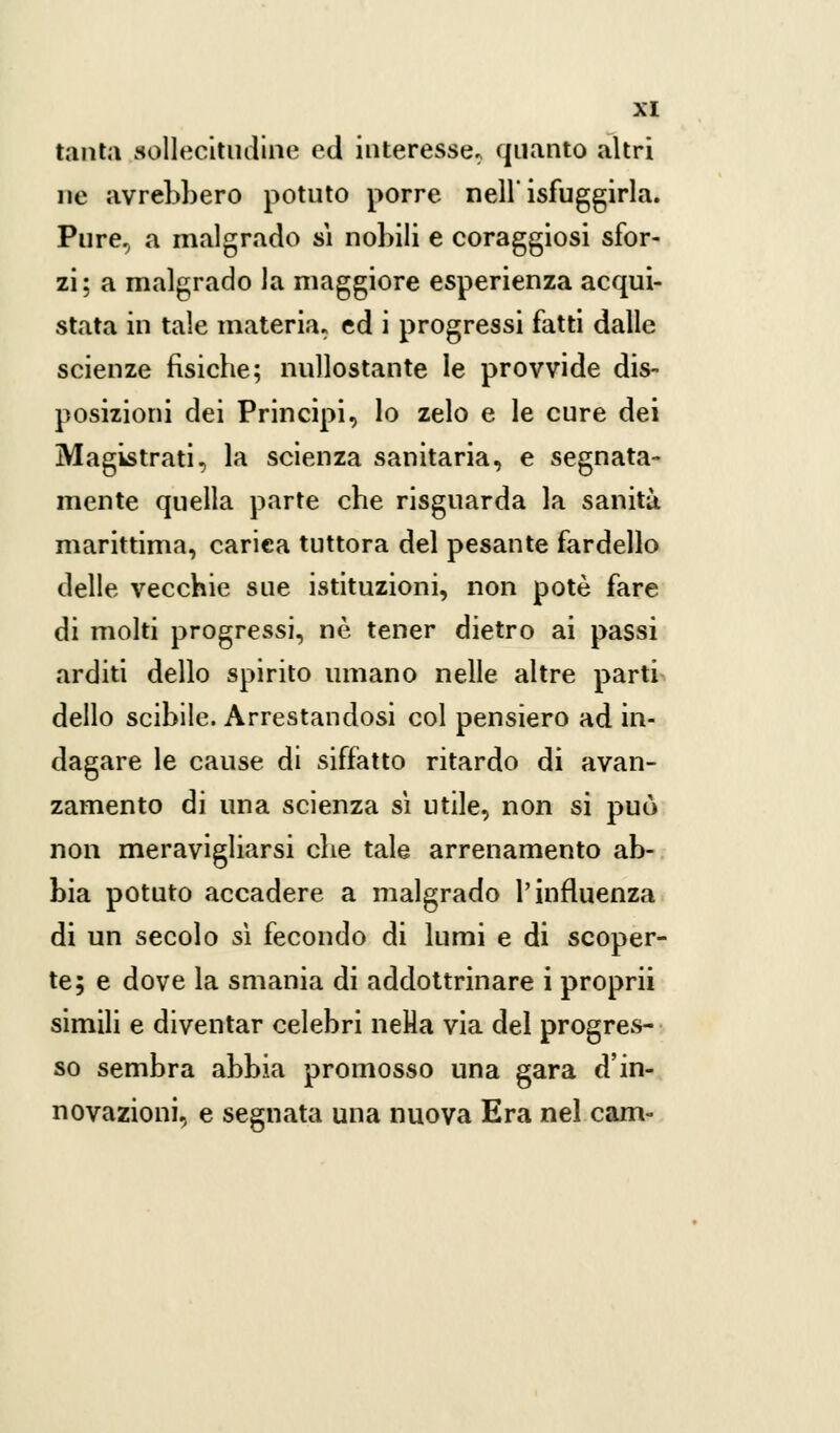 tanta sollecitudine ed interesse, quanto altri ne avrebbero potuto porre nell' isfuggirla. Pure, a malgrado sì nobili e coraggiosi sfor- zi; a malgrado la maggiore esperienza acqui- stata in tale materia, ed i progressi fatti dalle scienze fisiche; nullostante le provvide dis- posizioni dei Principi, lo zelo e le cure dei Magistrati, la scienza sanitaria, e segnata- mente quella parte che risguarda la sanità marittima, carica tuttora del pesante fardello delle vecchie sue istituzioni, non potè fare di molti progressi, ne tener dietro ai passi arditi dello spirito umano nelle altre parti dello scibile. Arrestandosi col pensiero ad in- dagare le cause di siffatto ritardo di avan- zamento di una scienza sì utile, non si può non meravigliarsi che tale arrenamento ab- bia potuto accadere a malgrado l'influenza di un secolo sì fecondo di lumi e di scoper- te; e dove la smania di addottrinare i proprii simili e diventar celebri nella via del progres- so sembra abbia promosso una gara d'in- novazioni, e segnata una nuova Era nel cam-