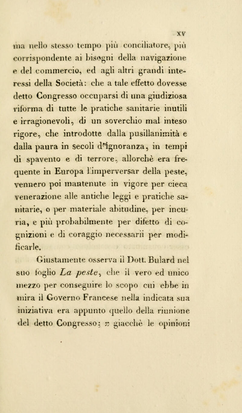 ma nello stesso tempo più conciliatore, più corrispondente ai bisogni della navigazione e del commercio, ed agli altri grandi inte- ressi della Società: che a tale effetto dovesse detto Congresso occuparsi di una giudiziosa riforma di tutte le pratiche sanitarie inutili e irragionevoli, di un soverchio mal inteso rigore, che introdotte dalla pusillanimità e dalla paura in secoli dMgnoranza, in tempi di spavento e di terrore, allorché era fre- quente in Europa l'imperversar della peste, vennero poi mantenute in vigore per cieca venerazione alle antiche leggi e pratiche sa- nitarie, o per materiale abitudine, per incu- ria, e più probabilmente per difetto di co- gnizioni e di coraggio necessarii per modi- ficarle. Giustamente osserva il Dutt. Bulard nel suo loglio La peste, che il vero ed unico mezzo per conseguire lo scopo cui ebbe in mira il Governo Francese nella indicata sua iniziativa era appunto quello della riunione del detto Congresso: :: giacché le opinioni