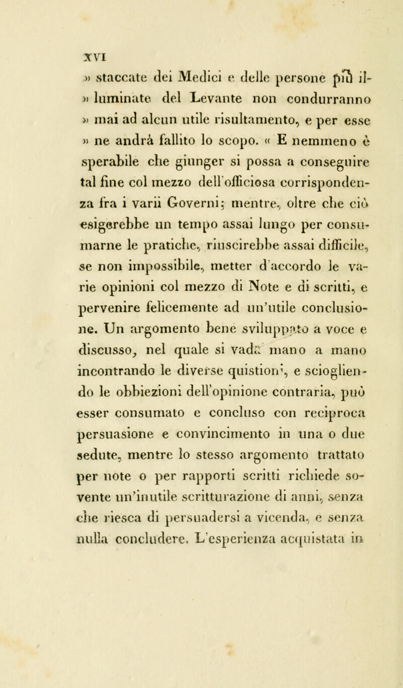 » staccate dei Medici e delle persone pul il- » luminate del Levante non condurranno » mai ad alcun utile risultamene, e per esse » ne andrà fallito lo scopo. « E nemmeno è sperabile che giunger si possa a conseguire tal fine col mezzo dell'officiosa corrisponden- za fra i varii Governi: mentre, oltre che ciò esigerebbe un tempo assai lungo per consu- marne le pratiche, riuscirebbe assai difficile, se non impossibile, metter d'accordo le va- rie opinioni col mezzo di Note e di scritti, e pervenire felicemente ad un'utile conclusio- ne. Un argomento bene sviluppato a voce e discusso, nel quale si vadi; mano a mano incontrando le diverse quistioiv, e scioglien- do le obbiezioni dell'opinione contraria, può esser consumato e concluso con reciproca persuasione e convincimento in una o due sedute, mentre lo stesso argomento trattato per note o per rapporti scritti richiede so- vente un'inutile scritturazione di anni, senza che riesca di persuadersi a vicenda, e senza nulla concludere. L'esperienza acquistata in