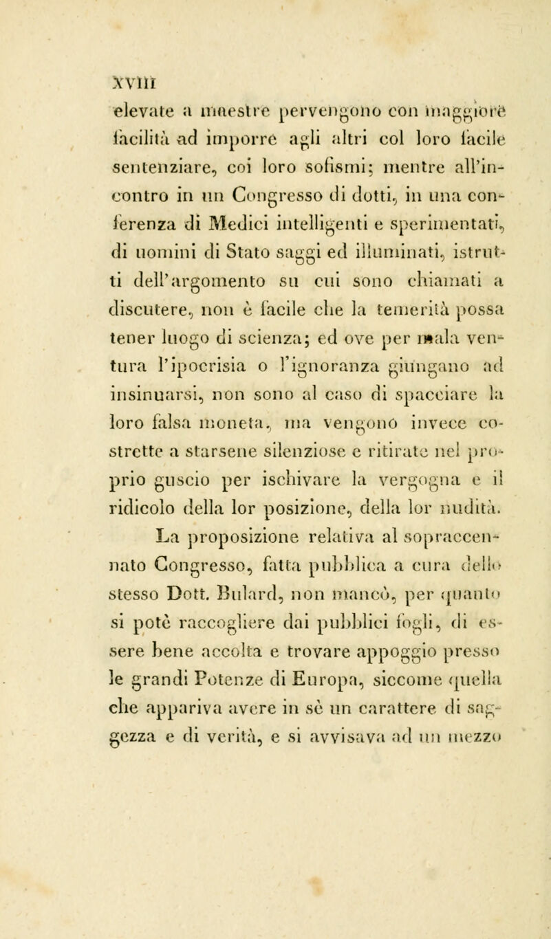 AVIÌÌ elevate a maestre pervengono con maggiore facilità ad imporre agli altri eoi loro tacile sentenziare, coi loro sofismi; mentre all'in- contro in un Congresso di ciotti, in una con- ferenza di Medici intelligenti e sperimentati, di uomini di Stato saggi ed illuminati, istrut- ti dell'argomento su cui sono chiamati a discutere, non è laeile che la temerità possa tener luogo di scienza; ed ove per mala ven- tura l'ipocrisia o l'ignoranza giungano ad insinuarsi, non sono al caso di spacciare la loro falsa moneta, ma vengono invece co- strette a starsene silenziose e ritirate nel prò* prio guscio per ischivare la vergogna e il ridicolo della lor posizione, della lor nudità. La proposizione relativa al sopraccen- nato Congresso, fatta pubblica a cura dello stesso Dott. Buìard, non mancò, per quanto si potè raccogliere dai pubblici i«>gli^ di es- sere bene accolta e trovare appoggio presso le grandi Potenze di Europa, siccome quella che appariva avere in se un carattere di sag- gezza e di verità, e si avvisava ad un mezzo