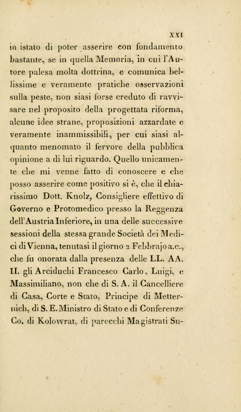 in instato di poter asserire con fondamento bastante, se in ([nella Memoria, in cui l'Au- tore palesa molta dottrina, e comunica bel- lissime e veramente pratiche osservazioni sulla peste, non siasi forse creduto di ravvi- sare nel proposito della progettata riforma, alcune idee strane, proposizioni azzardate e veramente inammissibili, per cui siasi al- quanto menomato il fervore della pubblica opinione a di lui riguardo/Quello unicamen- te che mi venne fatto di conoscere e che posso asserire come positivo si è, che il chia- rissimo Dott. Knolz, Consigliere effettivo di Governo e Protomedico presso la Reggenza dell'Austria Inferiore, in una delle successive sessioni della stessa grande Società dei Medi- ci di Vienna, tenutasi il giorno 2 Febbrajoa.c, che fu onorata dalla presenza delle LL. A A. IL gli Arciduchi Francesco Carlo, Luigi, e Massimiliano, non che di S. A. il Cancelliere di Casa, Corte e Stato, Principe di Metter- meli, di S. E. Ministro di Stato e di Conferenze Co. di Kolowrat, di parecchi Magistrati Su-