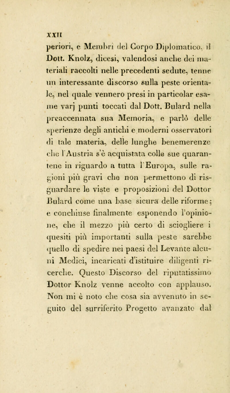 periori, e Membri del Corpo Diplomatico, il Dott. Knolz, dicesi, valendosi anche dei ma- teriali raccolti nelle precedenti sedute, tenne un interessante discorso sulla peste orienta- le, nel quale vennero presi in particolar esa- me varj punti toccati dal Dott. Bulard nella preaccennata sua Memoria, e parlò delle sperienze degli antichi e moderni osservatori di tale materia, delle lunghe benemerenze che 1 Austria s'è acquistata colle sue quaran- tene in riguardo a tutta l'Europa, sulle ra- gioni più gravi che non permettono di ris- guardare le viste e proposizioni del Dottor Bulard come una base sicura delle riforme: e conchiuse finalmente esponendo l'opinio- ne, che il mezzo più certo di sciogliere i quesiti più importanti sulla peste sarebbe quello di spedire nei paesi del Levante alcu- ni Medici, incaricati d'istituire diligenti ri- cerche. Questo Discorso del riputatissimo Dottor Knolz venne accolto con applauso. Non mi è noto che cosa sia avvenuto in se- guito del surriferito Progetto avanzato dal