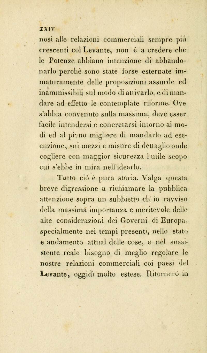nosi alle relazioni commerciali sempre piu crescenti col Levante, non è a credere che le Potenze abbiano intenzione eli abbando- narlo perchè sono state forse esternate im- maturamente delle proposizioni assurde ed inammissibili sul modo di attivarlo., e di man- dare ad effetto le contemplate riforme. Ove s'abbia convenuto sulla massima, deve esser facile intendersi e concretarsi intorno ai mo- di ed al pì?no migliore di mandarlo ad ese- cuzione., sui mezzi e misure di dettaglio onde cogliere con maggior sicurezza l'utile scopo cui s'ebbe in mira nell'idearlo. Tutto ciò è pura storia. Valga questa breve digressione a richiamare la pubblica attenzione sopra un subbietto eh' io ravviso della massima importanza e meritevole delle alte considerazioni dei Governi di Europa, specialmente nei tempi presenti, nello stato e andamento attuai delle cose, e nel sussi- stente reale bisogno di meglio regolare le nostre relazioni commerciali coi paesi del Levante, oggidì molto estese. Ritornerò in