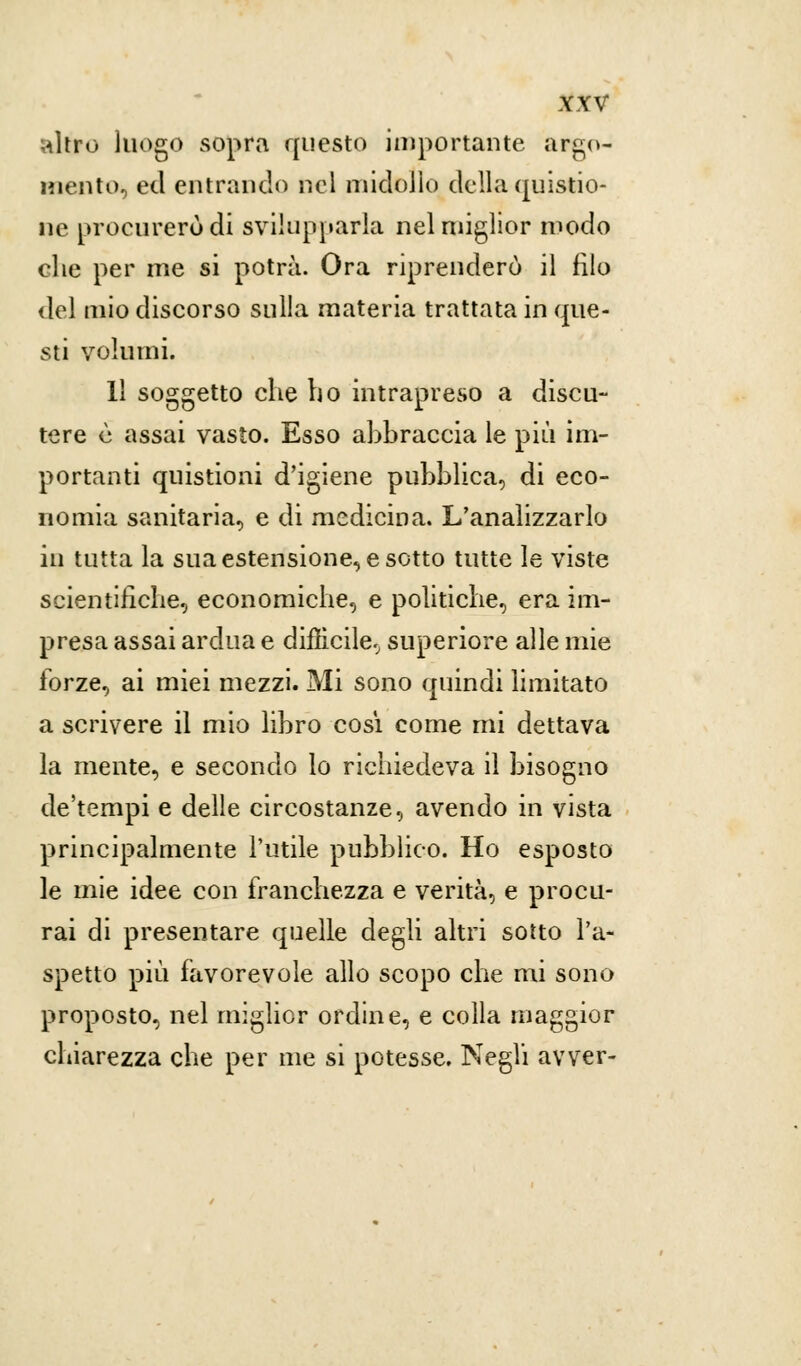 nitro luogo sopra questo importante argo- mento, ed entrando nel midollo della qui spio- ne procurerò di svilupparla nel miglior modo che per me si potrà. Ora riprenderò il filo del mio discorso sulla materia trattata in que- sti volumi. Il soggetto che ho intrapreso a discu- tere è assai vasto. Esso ahbraccia le più im- portanti quistioni d'igiene pubblica, di eco- nomia sanitaria, e di medicina. L'analizzarlo in tutta la sua estensione, e sotto tutte le viste scientifiche, economiche, e politiche, era im- presa assai ardua e difficile., superiore alle mie forze, ai miei mezzi. Mi sono quindi limitato a scrivere il mio libro così come mi dettava la mente, e secondo lo richiedeva il bisogno de'tempi e delle circostanze, avendo in vista principalmente l'utile pubblico. Ho esposto le mie idee con franchezza e verità, e procu- rai di presentare quelle degli altri sotto l'a- spetto più favorevole allo scopo che mi sono proposto, nel miglior ordine, e colla maggior chiarezza che per me si potesse. Negli avver-
