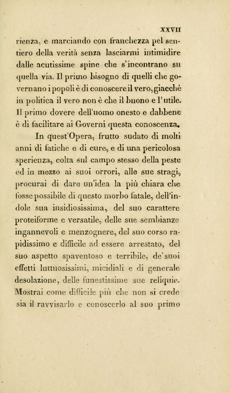 rienza, e marciando con franchezza pel sen- tiero della verità senza lasciarmi intimidire dalle acutissime spine che s'incontrano su quella via. Il primo bisogno di quelli che go- vernano i popoli è di conoscere il vero,giacchè in politica il vero non è che il buono e l'utile. Il primo dovere dell'uomo onesto e dabbene e di facilitare ai Governi questa conoscenza. In quest'Opera, frutto sudato di molti anni di fatiche e di cure, e di una pericolosa sperienza, colta sul campo stesso della peste ed in mezzo ai suoi orrori, alle sue stragi, procurai di dare un'idea la più chiara che fosse possibile di questo morbo fatale, dell'in- dole sua insidiosissima, del suo carattere proteiforme e versatile, delle sue sembianze ingannevoli e menzognere, del suo eorso ra- pidissimo e difficile ad essere arrestato, del suo aspetto spaventoso e terribile, de'suoi effetti luttuosissimi, micidiali e di generale desolazione, delle funestissime sue reliquie. Mostrai come difficile più che non si crede sia il ravvisarlo e conoscerlo al suo primo