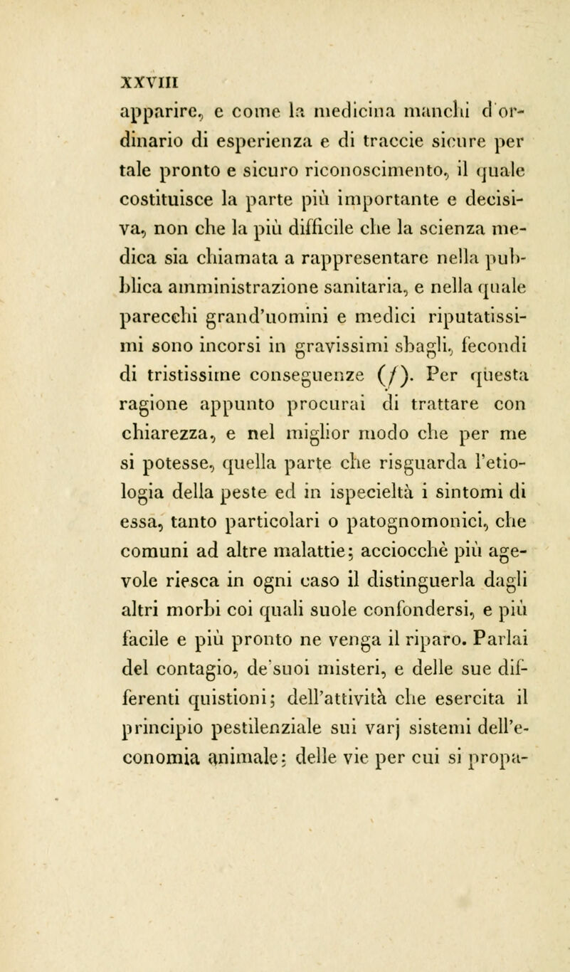 apparire, e come la medicina manchi ci or- dinario di esperienza e di traccie sicure per tale pronto e sicuro riconoscimento, il quale costituisce la parte più importante e decisi- va, non che la più difficile che la scienza me- dica sia chiamata a rappresentare nella pub- blica amministrazione sanitaria, e nella (piale parecchi grand'uomini e medici riputatissi- mi sono incorsi in gravissimi sbagli, fecondi di tristissime conseguenze (/). Per questa ragione appunto procurai di trattare con chiarezza, e nel miglior modo che per me si potesse, quella parte che risguarda l'eco- logia della peste ed in ispecieltà i sintomi di essa, tanto particolari o patognomonici, che comuni ad altre malattie; acciocché più age- vole riesca in ogni caso il distinguerla dagli altri morbi coi quali suole confondersi, e più facile e più pronto ne venga il riparo. Parlai del contagio, de'suoi misteri, e delle sue dil- ferenti quistioni; dell'attività che esercita il principio pestilenziale sui varj sistemi dell'e- conomia animale: delle vie per cui si propa-