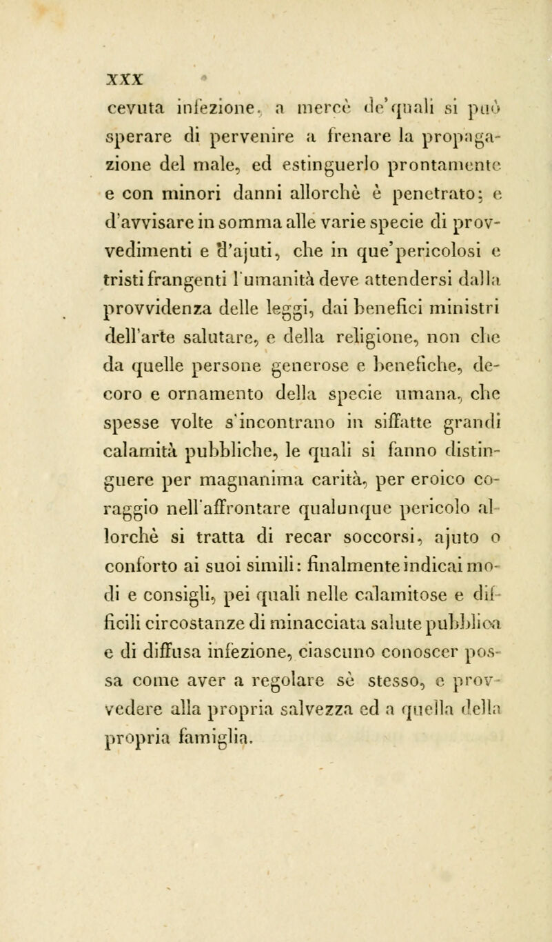cevuta iniezione, a mercè de'quali si può sperare di pervenire a frenare la propaga» zione del male, ed estinguerlo prontamente e con minori danni allorché è penetrato: e d'avvisare in somma alle varie specie di prov- vedimenti e H'ajuti, che in que'pericolosi e tristi frangenti l'umanità deve attendersi dalla provvidenza delle leggi, dai benefici ministri dell'arte salutare, e della religione, non che da quelle persone generose e benefiche, de- coro e ornamento della specie umana, che spesse volte s'incontrano in siffatte grandi calamità pubbliche, le quali si fanno distin- guere per magnanima carità, per eroico co- raggio nellaffrontare qualunque pericolo al lorchè si tratta di recar soccorsi, ajuto o conforto ai suoi simili: finalmente indicai mo- di e consigli, pei quali nelle calamitose e dif- ficili circostanze di minacciata salute pubblica e di diffusa infezione, ciascuno conoscer pos- sa come aver a regolare sé stesso, e prov- vedere alla propria salvezza ed a quella della propria famiglia.