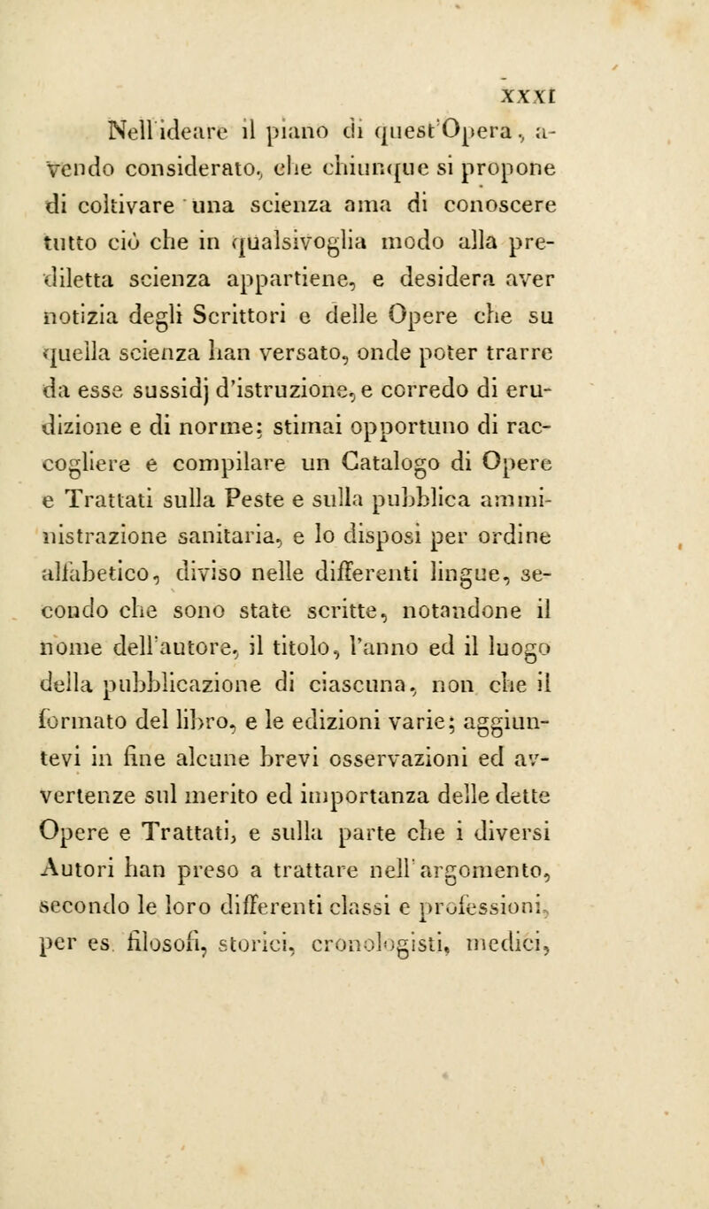 Neil ideare il piano di quest'Opera, a- vendo considerato., che chiunque si propone di coltivare una scienza ama di conoscere tutto ciò che in qualsivoglia modo alla pre- diletta scienza appartiene, e desidera aver notizia degli Scrittori e delle Opere che su quella scienza bari versato, onde poter trarre da esse sussidj d'istruzione, e corredo di eru- dizione e di norme: stimai opportuno di rac- cogliere e compilare un Catalogo di Opere e Trattati sulla Peste e sulla pubblica ammi- nistrazione sanitaria, e lo disposi per ordine alfabetico, diviso nelle differenti lingue, se- condo che sono state scritte, notandone il nome dell'autore, il titolo, Vanno ed il luogo della pubblicazione di ciascuna, non che il (ormato del libro, e le edizioni varie; aggiun- tevi in fine alcune brevi osservazioni ed av- vertenze sul inerito ed importanza delle dette Opere e Trattati, e sulla parte che i diversi Autori han preso a trattare nell'argomento, secondo le loro differenti classi e professioni, per es filosofi, storici, cronologisti, medici,