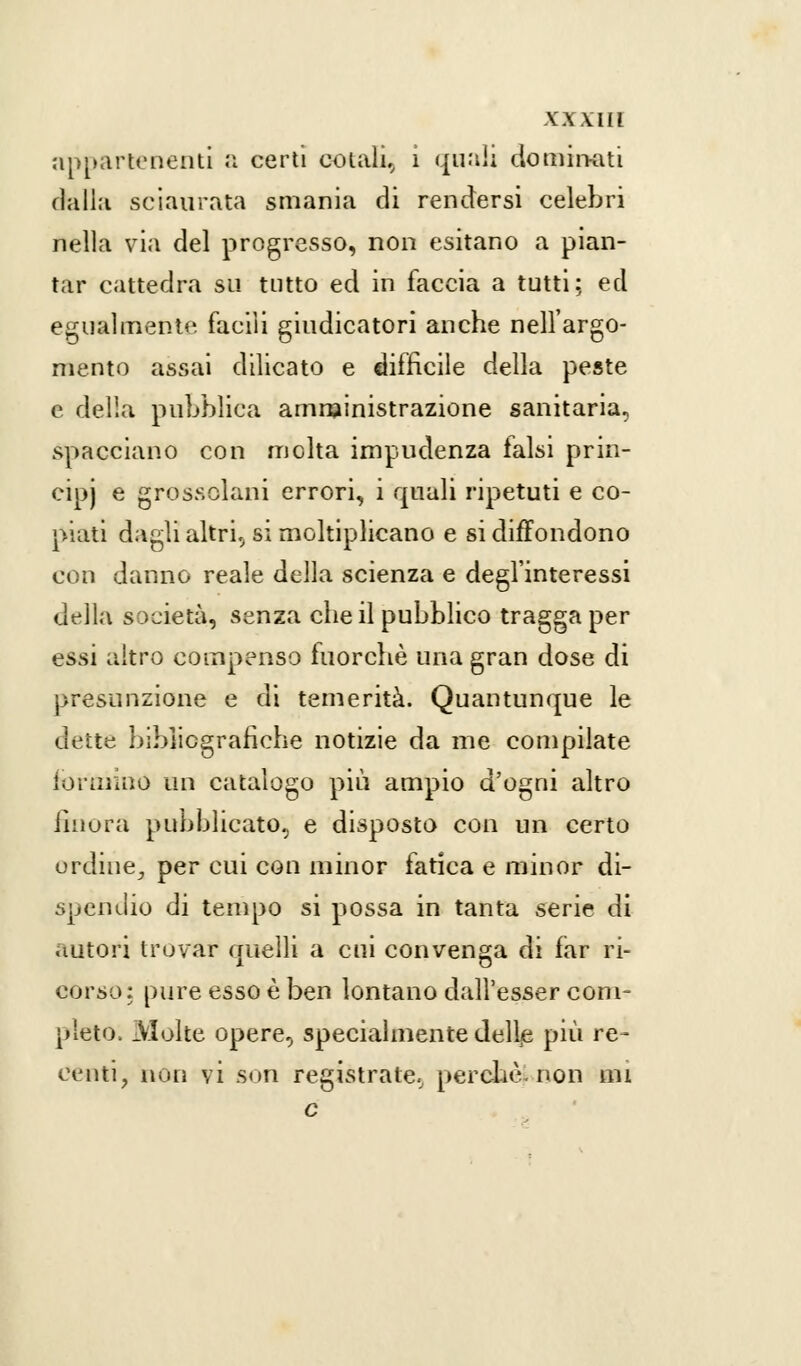 appartenenti a certi colali,, i quali dominati dalia sciaurata smania di rendersi celebri nella via del progresso, non esitano a pian- tar cattedra su tutto ed in faccia a tutti; ed egualmente facili giudicatori anche nell'argo- mento assai dilicato e difficile della peste e della pubblica amministrazione sanitaria, spacciano con molta impudenza falsi prin- cipi e grossolani errori, i quali ripetuti e co- piati dagli altri, si moltiplicano e si diffondono con danno reale della scienza e degl'interessi della società, senza che il pubblico tragga per essi altro compenso fuorché una gran dose di presunzione e di temerità. Quantunque le dette bibliografiche notizie da me compilate formino un catalogo più ampio d'ogni altro iinora pubblicato, e disposto con un certo ordine, per cui con minor fatica e minor di- spendio di tempo si possa in tanta serie di autori trovar quelli a cui convenga di far ri- corso: pure esso è ben lontano dall'esser com- pleto. Molte opere, specialmente delle più re- centi, non vi son registrate, perchè, non mi e