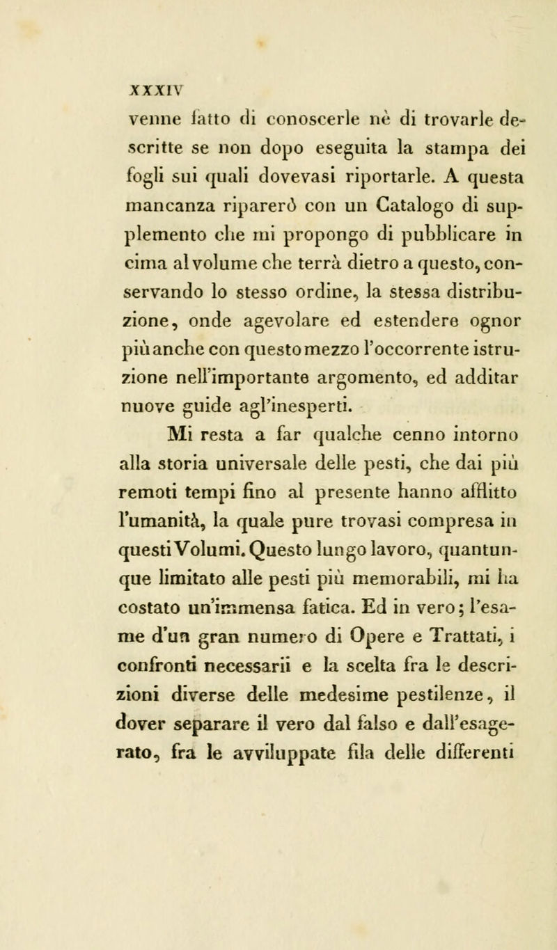 venne iatto di conoscerle ne di trovarle de- scritte se non dopo eseguita la stampa dei fogli sui quali dovevasi riportarle. A questa mancanza riparerò con un Catalogo di sup- plemento che mi propongo di pubblicare in cima al volume che terrà dietro a questo, con- servando lo stesso ordine, la stessa distribu- zione, onde agevolare ed estendere ognor più anche con questo mezzo l'occorrente istru- zione nell'importante argomento, ed additar nuove guide agl'inesperti. Mi resta a far qualche cenno intorno alla storia universale delle pesti, che dai più remoti tempi fino al presente hanno afflitto l'umanità, la quale pure trovasi compresa in questi Volumi. Questo lungo lavoro, quantun- que limitato alle pesti più memorabili, mi ha costato un'immensa fatica. Ed in vero ; l'esa- me d'un gran numero di Opere e Trattati, i confronti necessarii e la scelta fra le descri- zioni diverse delle medesime pestilenze, il dover separare il vero dal falso e dall'esage- rato, fra le avviluppate fila delle differenti