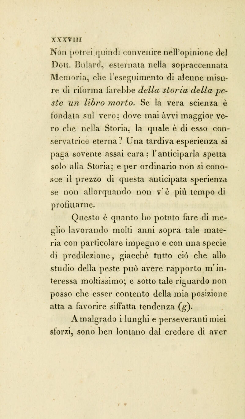 Non porrei.quindi convenire nell'opinione del Dott. Bnlard, esternata nella sopraccennata Memoria, che l'eseguimento di alcune misu- re di riforma farebbe della storia della pe- ste un libro morto. Se la vera scienza è fondata sul vero: dove mai avvi maggior ve- ro che nella Storia, la quale è di esso con- servatrice eterna? Una tardiva esperienza si paga sovente assai cara: l'anticiparla spetta solo alla Storia: e per ordinario non si cono- sce il prezzo di questa anticipata sperienza se non allorquando non ve più tempo di profittarne. Questo è quanto ho potuto fare di me- glio lavorando molti anni sopra tale mate- ria con particolare impegno e con una specie di predilezione, giacche tutto ciò che allo studio della peste può avere rapporto m'in- teressa moltissimo* e sotto tale riguardo non posso che esser contento della mia posizione atta a favorire siffatta tendenza (g). A malgrado i lunghi e perseveranti miei sforzi, sono ben lontano dal credere di aver
