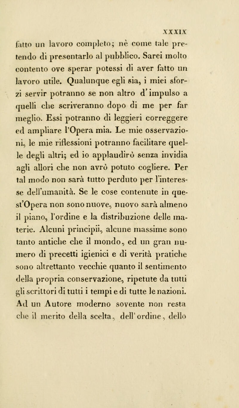XX XIX fatto un lavoro completo; ne come tale pre- tendo di presentarlo al pubblico. Sarei molto contento ove sperar potessi di aver fatto un lavoro utile. Qualunque egli sia, i miei sfor- zi servir potranno se non altro d'impulso a quelli che scriveranno dopo di me per far meglio. Essi potranno di leggieri correggere ed ampliare l'Opera mia. Le mie osservazio- ni, le mie riflessioni potranno facilitare quel- le degli altri; ed io applaudirò senza invidia agli allori che non avrò potuto cogliere. Per tal modo non sarà tutto perduto per l'interes- se dell'umanità. Se le cose contenute in que- st'Opera non sono nuove, nuovo sarà almeno il piano, l'ordine e la distribuzione delle ma- terie. Alcuni principii, alcune massime sono tanto antiche che il mondo, ed un gran nu- mero di precetti igienici e di verità pratiche sono altrettanto vecchie quanto il sentimento della propria conservazione, ripetute da tutti gli scrittori di tutti i tempi e di tutte le nazioni. Ad un Autore moderno sovente non resta che il merito della scelta., dell'ordine, dello