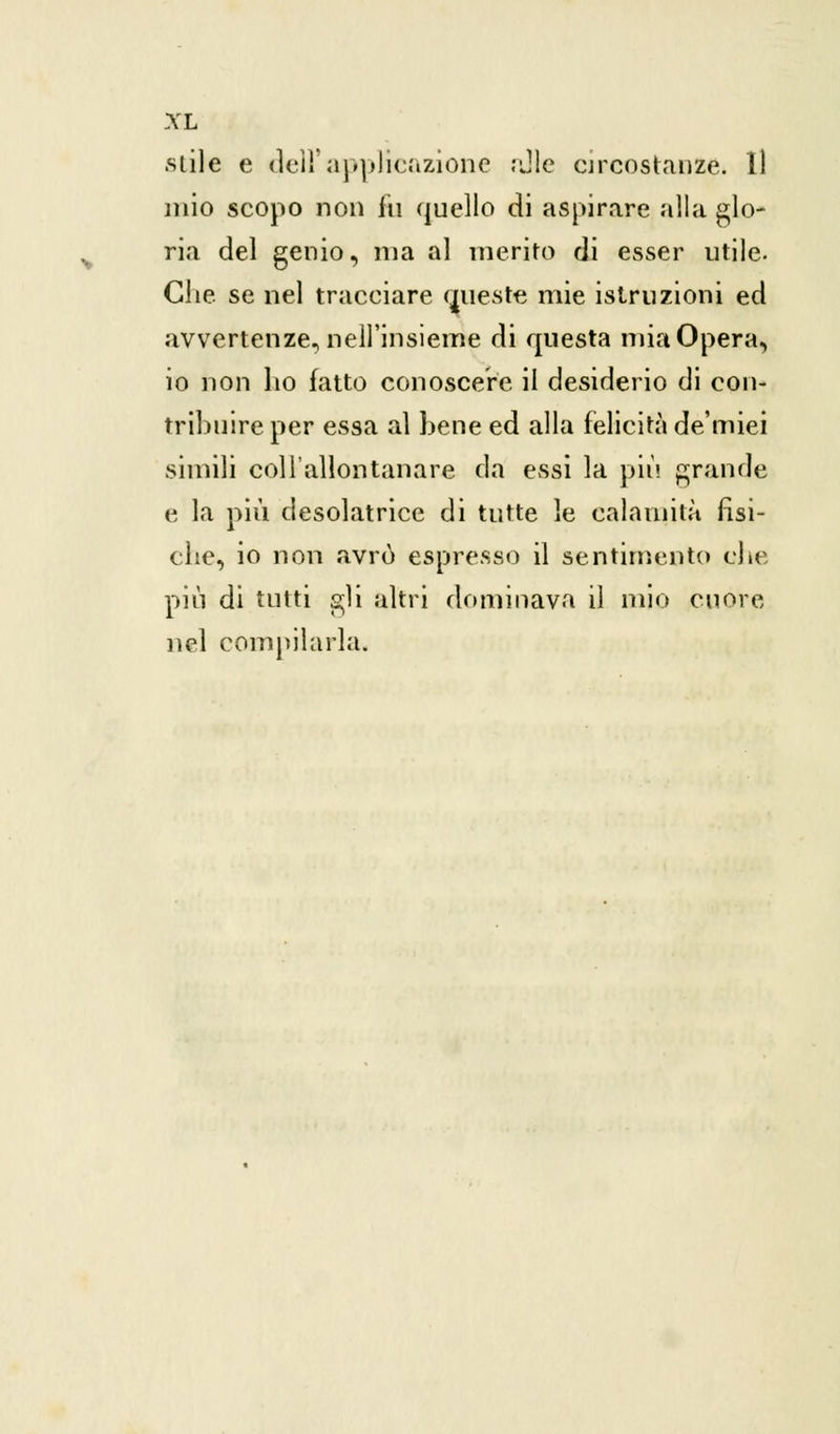 .siile e dell'applicazione ;Jle circostanze. Il mio scopo non ili quello di aspirare alla glo- ria del genio, ma al merito di esser utile- Che se nel tracciare queste mie istruzioni ed avvertenze, nell'insieme di questa mia Opera, io non lio fatto conoscere il desiderio di con- tribuire per essa al bene ed alla felicità de'miei simili coll'allontanare da essi la più grande e la più desolatrice di tutte le calamità fisi- che, io non avrò espresso il sentimento che più di tutti gli altri dominava il mio cuore nel compilarla.