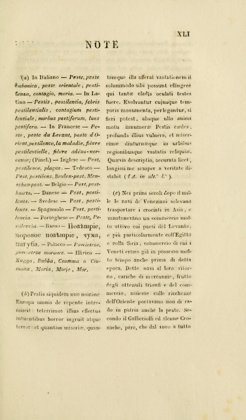 \LI NOTE \a) In Italiano — Peste, peste f ubonica , peste orienta/e , pesti- tenta, contagio, morìa. — In La- tino — Pestis , pesiilentia, feiris pestile»tialis, contagiarli pesti- /.tritiate, morbus pestiferum, luts pesti/era. — In Francese — Pe- ste , peste da Levant, peste d O- rient,pestilence, la maladie, fièvre pestìlentieUe, fièire ade no-ver- i euse; (Pinci.) — Inglese- — Pest, pestile/tee-, piagne.— Tedesco — i 'est. pestilenz, Beulen-pest, Men- scfienpcsi. — Belgio — Pesi, pest- fioorts. — Danese — Pest, pesti- Icìits. — Svedese — Pest, pesti- feri ts. — Spagnuolo — Pest, pesti- Irrida. — Portoghese — P^stCj Pe- s i/.-ri la. — Kusso — HoBfcnipie, ftopoB'oe noBiunpic , 'ipia. I \ 6a. — Pol;icc>>— Powietrze, powtetrze morowe. — Illirico — Kugga , P.ubba, Csumnia n Ciu- t'imra , Moria, Morje , Mor. (b) Pesiis si(]nidem uno nomine Europa omnis de repente inlre- mis'il telerrimos illius effectus rnhicfllibus horror ingruit atquc et quantum miseria», rjuan- t;iiii(]ue illa afferai vp.sl&liciuni il solnnvrhodo sibi possunt eftìngere qui tanta? cladjs oculati lestes fuere. Evolvantur cujusquc tem- poris monumenta, perleganlur, si fieri potest, absq'ue ullo animi molu innumera? Peslis ca?des , profonda illius vulnera, et miser- rima? diuturnasque in urbil'ii- regionibusque vaslatis reliquia'. Qusevis rlesc.riplio, accurata licei , longissime semper a ventate di- stabil ( LA. in alt.' .'. ). (e) Nei primi secoli dopo il nul- le le navi de' Veneziani Solevano trasportare i crociali in Asia , e mantenevano un commercio mol- ili alhvo eoi paesi del Levante, e più particolarmente colf Egitto e colia Siria ; commercio di cui i Veneti erano già in possesso mol- to t ehi no anche prima di detta epoca. Dette navi al loro ritor- no, cariche di mercanzie, frutto eVgli ottenuti trionfi e del coni- mercio, assieme colle ricchezze d.ll'Oiienle pollavano non di ra- do in patria anche la peste. Sé» condo il Gallicciolli ed àleutfie Cro- nache, pare, che dal 1000 a tutto
