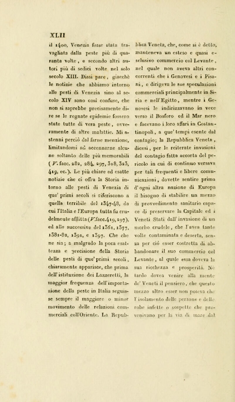 il 1400, Venezia fosse stola tra- Mica Veneta, che, come si è dello, vagliata dalla peste più di qua- manteneva un esteso e quasi e- ranta volte, e secondo altri au- sclusivo commercio col Levante, lori più di sedici volle nel solo nel quale non aveva altri con- secolo XIII. Dissi pare , giacche correnti ebe i Genovesi e i Pisa- le notizie che abbiamo intorno i, e dirigeva le sue speculazioni alle pesti di Venezia sino al se- commerciali principalmente in Si- colo XIV sono cosi confuse, che ria e nell'Egitto, mentre i Ge- non si saprebbe precisamente di- novesi le indirizzavano in vece- re se le regnate epidemie fossero verso il Bosforo ed il Mar nero state tutte di vera peste , ovve- e facevano i loro affari in Goslan- ramente di a>tre malattie. Mi n- tinopoli, a que' tempi esente dal stenni perciò dal farne menzione, contagio; la Repubblica Veneta , limitandomi nò accennarne alcu- dicesi, per le reiterale invasioni ne soltanto delle più memorabili del contagio fatta accorta del pe- ( V. face. 282, 284. 397, 318, 3a3, ricolo in cui di continuo versava 419, ec). Le più chiare ed esatte per tali frequenti e libere comu- notizio che ci offra la Storia in- nicazioni, dovette sentire prima torno alle pesti di Venezia di d'ogni altra nazione di Europa que' primi secoli si riferiscono a il bisogno di stabilire un mezzo quella terribile del 1347-48, da di provvedimento sanitario capa- citi l'Italia e l'Europa tutta fu crii- ce di preservare la Capitale ed i delmeute afflitta (/^.facc.419,297), Veneti Slati dall'invasione di un ed alio successive del i36i, 1377, morbo crudele, che l'avea tante i58i-83, i3c>i, e 1597. Che che volle contaminata e deserta, Sen- ne sia ; a malgrado la poca esat- za per ciò esser costretta di ab- tczza e precisione della Storia bandonare il suo commercio col delle pesti di que' primi secoli, Levante , al quale essa doveva la chiaramente apparisce, che prima sua ricchezza e prosperità. Ni dell'istituzione dei Lazzeretti, la tardo dovea venire alla ne ni maggior frequenza dell'importa- de'Veneti il pensiero, che questo zione della peste in Italia se^uis- mezzo altro esser non poteva ih. se sempre il maggiore 0 minor l'isolamento delle persone e d movimento delle relazioni coni- robe infette o sospette ebe pro- merciali coll'Orienle. La Repub- venivano per la Aia <U man i I