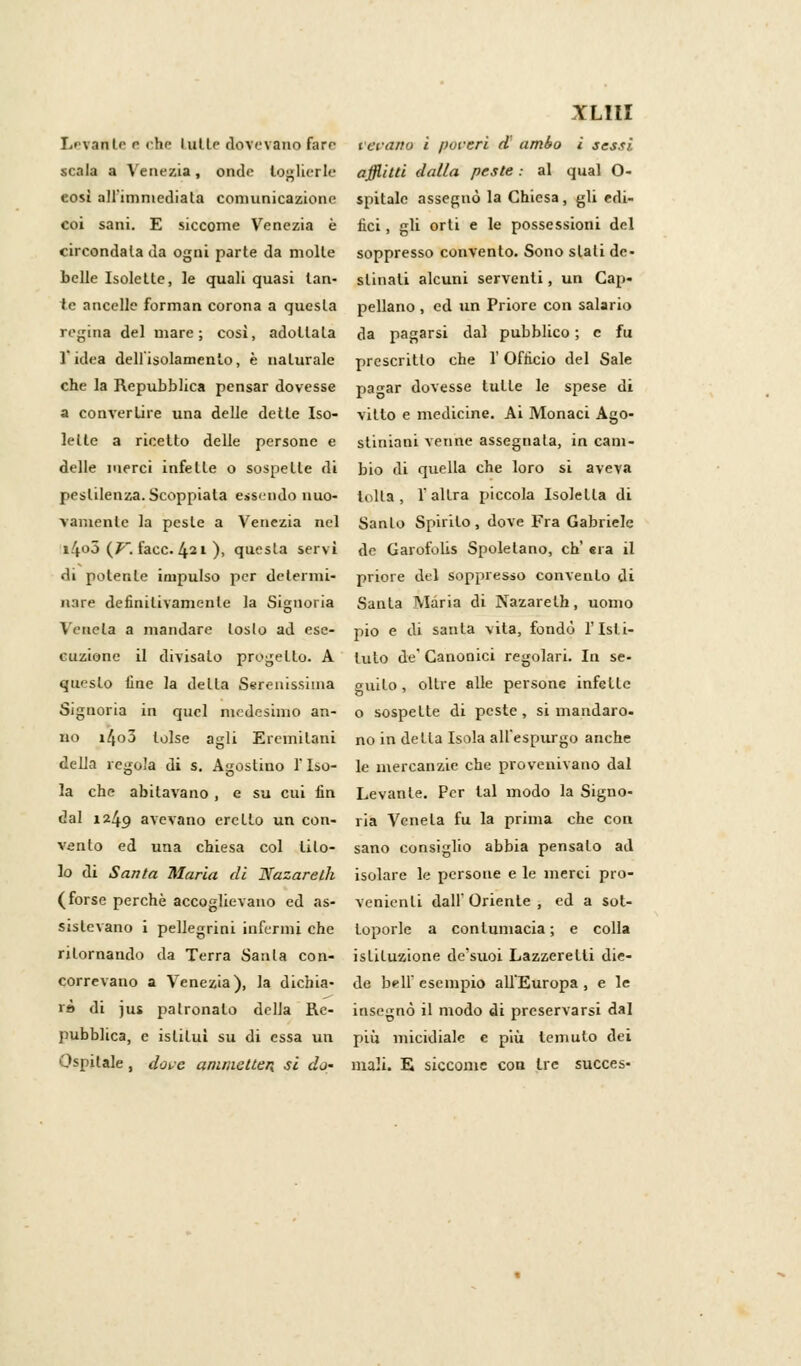 Levante e che lullf dovevano fare vevano i pareri d' ambo ì sessi scala a Venezia, onde toglierle afflitti dalla peste: al qual O- così all'immediata comunicazione spitalc assegnò la Chiesa, gli edi- coi sani. E siccome Venezia è liei, gli orti e le possessioni del circondala da ogni parte da molle soppresso convento. Sono siali de- belle Isolelle, le quali quasi lan- slinali alcuni serventi, un Cap- to ancelle forman corona a questa pellano , ed un Priore con salario regina del mare; così, adottala da pagarsi dal pubblico; e fu l'idea dell'isolamento, è naturale prescritto che l'Officio del Sale che la Repubblica pensar dovesse pa^ar dovesse tulle le spese di a converlire una delle delle Iso- vitto e medicine. Ai Monaci Ago- Ielle a ricetto delle persone e sliniani venne assegnala, in cam- delle merci infelle o sospette di bio di quella che loro si aveva pestilenza. Scoppiata essendo nuo- lolla, l'altra piccola Isolella di var.ienle la pesle a Venezia nel Sanlo Spirito, dove Fra Gabriele i4o5 (p~. face. 421 ), questa servì de Garofolis Spolelano, ch'era il di polente impulso per determi- priore del soppresso convenlo di nare definitivamente la Signoria Santa Maria di Nazareth, uomo Venela a mandare loslo ad ese- pio e di santa vita, fondò l'Isti- cuzione il divisalo propello. A luto de'Canonici regolari. In se- queslo fine la della Serenissima guilo, olire alle persone infelle Signoria in quel medesimo an- o sospette di peste, si mandaro- no i4o3 tolse agli Eremitani no in della Isola all'espurgo anche della regola di s. Agostino 1 Iso- le mercanzie che provenivano dal la che abitavano , e su cui fin Levante. Per tal modo la Signo- dal 1249 avevano creilo un con- ria Venela fu la prima che con vento ed una chiesa col lilo- sano consiglio abbia pensalo ad lo di Santa Maria di Nazareth isolare le persone e le merci pro- ( forse perchè accoglievano ed as- venienti dall'Oriente, ed a sot- sislevano i pellegrini infermi che loporle a contumacia; e colla ritornando da Terra Santa con- istituzione de'suoi Lazzeretti dis- correvano a Venezia), la dichia- de bell'esempio all'Europa, e le rè di jus patronato della Re- insegnò il modo di preservarsi dal pubblica, e isliluì su di essa un più micidiale e più temuto dei Ospitale, dorè ammetten. si do- mali. E siccome con tre succes-