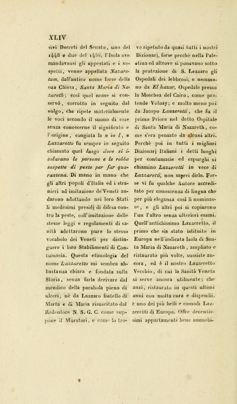 siri Decreti del Senato, uno del vo ripetuto da quasi Lutti i nostri i44^ e <mc l'c' >4''r)> r Isola ove Dizionari, forse perchè nella Pale- mandavausi «li appestati e i so- «lina ed allrovc si ponevano sotto spetti, venne appellata Nazare- la proiezione di S. Lazzaro gli tutti, dall'antico nome forse della Ospedali dei lebbrosi; e nemnie- sua Chiesa , Santa Maria di Noi no da El hazar, Ospedale presso zareth ; così quel nome si con- la Moschea del Cairo , come pre- servò , corrotto in seguilo dal tende Volnay; e mollo meno poi volgo, che ripete materialmente da Jacopo Lanzerotti, che fu il le voci secondo il suono di esse primo Priore nel dello Ospitale senza conoscerne il significalo e di Santa Maria di Nazareth, co- l'origine, cangiala la n io /, • me s'era pensato da alcuni altri. Lazzaretto fu sempre in seguilo Perchè poi in tulli i migliori chiamato quel luogo dove si i- Dizionarj Italiani i delti luoghi solavano le persone e le roùoe per contumacie ed espurghi si sospette di peste per far qua' chiamino Lazzeretti in vece di rantena. Di mano in mano che Lazzaretti, non saprei dirlo. For- gli altri popoli d'Italia ed i slra- se vi fu qualche Autore accredi- nieri ad imitazione de'Veneli an- tato per conoscenza di lingua che darono adottando nei loro Slati per più eleganza così li nominas- li medesimi presidj di difesa con- se i e gli altri poi si copiarono tro la peste, colf imitazione dolle l'un l'altro senza ulteriori esami, slesse leggi e regolamenti di sa- Quell'antichissimo Lazzeretto, il nilà adottarono pure lo stesso primo che sia slato istituito in vocabolo dei Veneti per dislin- Europa nell'indicala Isola di San- guere i loro Stabilimenti di Con- la Maria di Nazareth , ampliato e tumacia. Questa etimologia del rislauralo più volle, sussisLe an- noine Lazzaretto mi sembra ab- cora, ed è il nostro Lazzeretti) bastanza chiara e fondata sulla Vecchio, di cui la Sanità Veneta Storia, senza farla derivare dal si serve ancora utilmente; che mendico della parabola pieno di anzi, rislauralo in questi ultimi ulceri, né da Lazzaro fratello di anni con molla cura e dispendii, Maria e di Maria risuscitato dal è uno dei più belli e comodi Laz- Redenlore N- S. G. C. come sup- zerelti di Europa. Offre décenlis- póne il Muralori. e conte lo tro- sinri appartamenti beni' ammobv