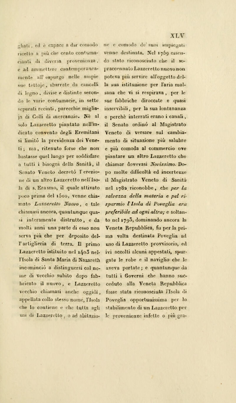 citali. ed è capace a <1ji comodo Mirilo n più che eento conluma- cianli di diversa provenienza , e ad ammettere contemporanea* monte all' espurgo nelle ampie sue teltoje , sbarrate da cancelli di legno, divise e distinte secon- do le varie contumacie, in sette separati recinti, parecchie miglia- ia di Colli di mercanzie. Ne al solo Lazzeretto piantato nell'in- dicato convento degli Eremitani si limitò la previdenza dei Vene- li ; ma, ritenuto forse che non bastasse quel luogo per soddisfare a tutti i bisogni della Sanità, il Senato Veneto decretò l'erezio- ne di un altro Lazzeretto nell'Iso- la di S.Erasmo, il quale attivato poco prima del i5oo, venne chia- mato Lazzeretto Nuovo, e tale chiamasi ancora, quantunque qua- si interamente distrutto, e da molli anni una parte di esso non serva più che per deposilo del- l'artiglieria di terra. Il primo Lazzeretto istituito nel i4o3 nel- l'Isola di Santa Maria di Nazareth incominciò a distinguersi col no- me di vecchio subito dopo fab- bricato il nuovo, e Lazzeretto vecchio chiamasi anche oggidì, appellala collo slesso nome, l'Isola che lo contiene e che tutta agli usi di Lazzeretto, o ad abilazio- XLV ne e comodo da'suoi impiegati venne destinata. Nel 1769 essen- do stato riconosciuto che il so- praccennalo Lazzeretto nuovo non poteva più servire all'oggetto del- la »ua istituzione per l'aria mal- sana che vi si respirava , per le sue fabbriche diroccate e quasi inservibili, per la sua lontananza e perchè interrati erano i canali, il Senato ordinò al Magistrato Veneto di versare sul cambia- mento di situazione più salubre e più comoda al commercio ove piantare un altro Lazzeretto che chiamar dovevasi Novissimo. Do- po molte difficoltà ed incertezze il Magistrato Veneto di Sanità nel 1782 riconobbe , che per la salvezza della materia e pel ri- sparmio [Isola di Poveglia era preferibile ad ogni altra; e soltan- to nel 1793, dominando ancora la Veneta Repubblica, fu per la pri- ma volta destinala Poveglia ad uso di Lazzeretto provvisorio, ed ivi accolti alcuni appestali, spur- gale le robe e il naviglio che le aveva portate ; e quantunque da tutti i Governi che hanno suc- ceduto alla Veneta Repubblica fosse stala riconosciuta l'Isola dì Poveglia opporluuissima per lo stabilimento di un Lazzeretto per le provenienze infette 0 più gra-