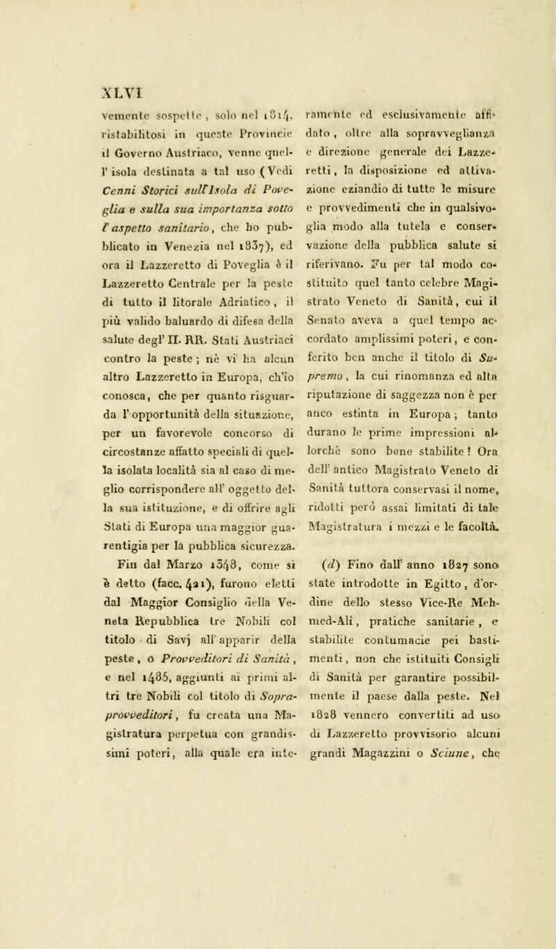 veniente sospette, solo nel iSi/j. riunente ed esclusivamenle affi* ristabilitosi in queste Provincie dato , oltre alla sopravveglianza il Governo Austriaco, venne quel- e direzione generale dei Lazzc- V isola destinata a tal uso (Vedi retti, la disposizione ed attiva- Cenni Storici sulC Isola di Pope- zione eziandio di tutte le misure glia e sulla sua importanza sotto e provvedimenti che in qualsivo- [aspetto sanitario, che ho pub- glia modo alla tutela e conser. blicato in Venezia nel 1837), ed vaziotie della pubblica salute si ora il Lazzeretto di Poveglia & il riferivano. Fu per tal modo co- Lazzeretto Centrale per la pesle slituito quel tanto celebre Magi- di tutto il litorale Adriatico, il strato Veneto di Sanità, cui il più valido baluardo di difesa della Senato aveva a quel tempo ac- salute degl'II. RR. Stati Austriaci cordato amplissimi poteri, e con- contro la peste ; nò vi ha alcun ferito ben anche il titolo di Sw altro Lazzeretto in Europa, ch'io premo, la cui rinomanza ed alta conosca, che per quanto risguar- riputazione di saggezza non è per da l'opportunità della situazione, anco estinta in Europa ; tanto per un favorevole concorso di durano le prime impressioni ai- circostanze affatto speciali di quel- lorchè sono bene stabilite • Ora la isolata località sia al caso di me- dell' antico Magistrato Veneto di glio corrispondere all' oggetto del- Sanità tuttora conservasi il nome, la sua istituzione, e di offrire agli ridotti perù assai limitati di tale Slati di Europa una maggior gua- Magistratura i mezzi e le facoltà, rentigia per la pubblica sicurezza. Fin dal Marzo 1048, come si (d) Fino dall' anno 1827 sono è detto (face. 4a,)> ^rono eletti state introdotte in Egitto, d'or- dal Maggior Consiglio .iella Ve- dine dello stesso Vice-Re Meh- nela Repubblica Ire Nobili col med-Ali, pratiche sanitarie, e titolo di Savj all'apparir della stabilite contumacie pei basti- peste, o Provveditori di Sanità , menti, non che istituiti Consigli e nel i485, aggiunti ai primi al- di Sanità per garantire possibil- tri tre Nobili col titolo di Sopra- mente il paese dalla pesle. Nel provveditori, fu creata una Ma- 1828 vennero convertili ad uso gislratura perpetua con grandis- di Lazzeretto provvisorio alcuni simi poteri, alla quale era inlc- grandi Magazzini o Sciune, che