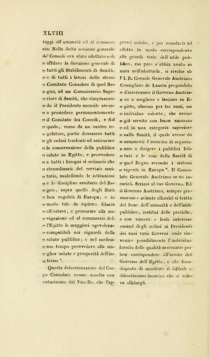 laggi all'umanità ed al commer- provò subilo; e pei mandarla adi <-io. Nella della sessione generale effetto In modo corrispondenle ilo'Consoli era sialo adotta Lo» di alle grandi viste dell'utile pun- si affidare la direzione gsn< rale di baco , cui pare s' abbia avuto iti 5, tutti gli Stabilimenti di Sanità, mira nrdfadoltarla, si rivolse al» 55 e di tutti i lavori dello stesso }' I, R. Console Generale Austriaco W Comitato Consolare di quel Re- Consigliere de Laurin pregandolo 55 gno, ad un Commissario Supe- „ d'interessare il Governo Auslria- 55 riore di Sanità, che rimpiaz/.an- B co a scegliere e lasciare in E- 55 do il Presidente mensile avesse „ giu0, almeno per tre anni, un si a presiedere permanentemente „ individuo valenle , che avesse 55 il Comitato dei Consoli, e dal „ gja servito con buon successo 55 quale., come da un centro re- ,. cj [n una caieg0ria superiore ., golatorc, partir dovessero tutli „ n,i|a Sanità, il quale avesse da 55 gli ordini tendenti ad assicurare „ assumersi Y incarico di organiz- 55 la conservazione della pubblica „ zar(. e dirigere i pubblici Isti» 55 salute in Egitto, e provvedere „ tuii e le cose della Sanità di 55 a tutti i bisogni sì ordinarli che „ quc) Regno secondo i sistemi 55 straordinarii del servizio sani- „ vigenti in Europa . Il Couso- 55 tario, modellando le istituzioni iaro Generale Austriaco se ne in» „ e te discipline sanitarie del Re- caricò. Scrisse al suo Governo. Ed 55 gno , sopra quelle degli Stali il Governo Austriaco, sempre pre- 55 ben regolali di Europa; e in muroso e zelante allorché si tratta 55 modo tale da ispirare fiducia del bene dell'umanità e dell'utile 55 all'estero, e procurare alla na- pubblico, institui delle pratiche, 55 vigazione ed al commercio del- e con sincero e leale interesse 55 l'Egitto le maggiori agevolezze emanò degli ordini ai Presidenti 55 compatibili eoi riguardi della dei suoi varii Governi onde rin- 55 salute pubblica; e nel medesi- venire possibilmente l'individuo 55 mo tempo provvedere alla mi- tornito delle qualità necessarie per » ghor salute e prosperità dell'in- ben corrispondere all'invito del ,5 terno''. Governo dell'Egitto, e che fosse Questa determinazione del Cor- disposto di accettare il difàcile e pò Consolare venne accolta con delicatissimo incarico che si vate* entusiasmo dal Vice-Re, che l'ap- va affidargli.