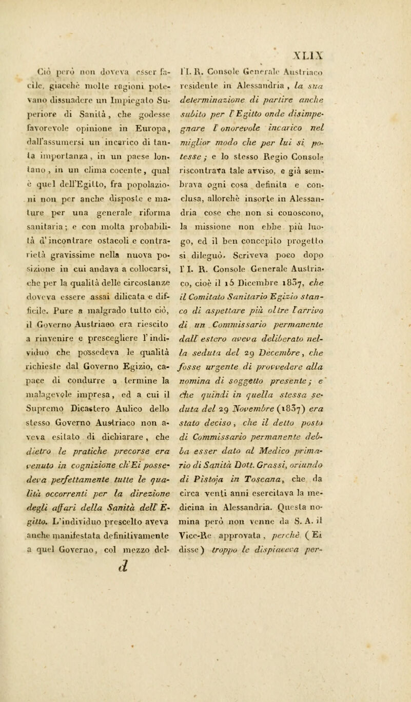 \ LI X Ciò però inni dpvcva esser fa- li.R. Console Generalo Austriacp elle, giacché molle ragioni pule- residente in Alessandria, la sua vano dissuadere un Impiegato Su- determinazione di parure anche periore di Sanila, che godesse subito per l'Egitto onde disimpe- favorevole opinione in Europa, gnare [onorevole incarico nel dall'assumorsi un incarico di lan- miglior modo che per lui si pa- la importanza, in un paese km- tesse; e lo stesso Regio Consola lano, in un clima cocente, qual riscontrava tale avviso, e già seni- e quel dell'Egitto, fra popolazio- brava ogni cosa definita e con- ni non per anche disposte e ma- elusa, allorché insorte in Alessan- lure per una generale riforma dria cose che non si conoscono, sanitaria ; e con molta probabili- la missione non ebbe più luo- là d'incontrare ostacoli e conlra- go, ed il ben concepito progetto rielà gravissime nella nuova pò- si dileguò. Scriveva poco dopo si/.ione in cui andava a collocarsi, 1' I. R. Console Generale Austria- che per la qualità delle circostanze co, cioè il i5 Dicembre 1807, che doveva essere assai dilicata e dif- il Comitato Sanitario Egizio stan- ticile. Pure a malgrado tutto ciò, co di aspettare più oltre [arrivo il Governo Austriaco era riescilo di un Commissario permanente a rinvenire e prescegliere Y indi- dalt estero aveva deliberato nel- viduo che possedeva le qualità la seduta del 29 Decembre, che richieste dal Governo Egizio, ca- fosse urgente di provvedere alla pace di condurre a termine la nomina di soggetto presente; e' malagevole impresa, ed a cui il die quindi in quella stessa se- Supremo Dicastero Aulico dello duta del 29 Novembre (1837) era slesso Governo Austriaco non a- stato deciso, che il detto posto veva esitalo di dichiarare, che di Commissario permanente deb- dietro le pratiche precorse era ba esser dato al Medico prima- tenuto in cognizione ch'Ei posse- rio di Sanità Dott. Grassi, oriundo deva perfettamente tutte le qua- di Pistoja in Toscana, che da lità occorrenti per la direzione circa venti anni esercitava la me- degli affari della Sanità dell E- dicina in Alessandria. Questa no- gilto. L'individuo prescelto aveva mina però non venne da S. A. il anche manifestata definitivamente Vice-Re approvala , perchè ( Ei a quel Governo, col mezzo del- disse ) troppo le dispiacerà per' d