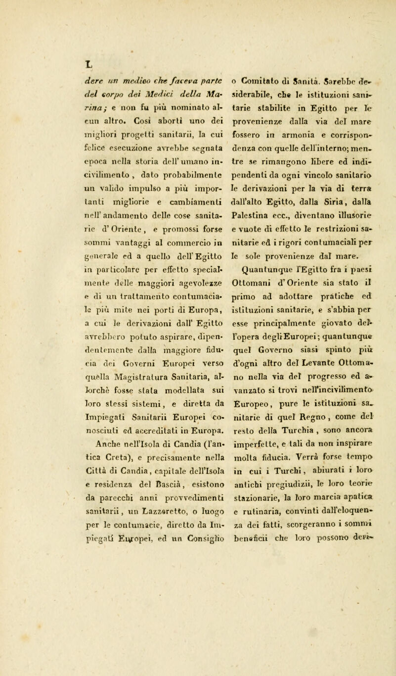 derr un medico che faceva parte del corpo dei Medici della Ma- rina ; e non fu più nominato al- cun altro. Cosi abortì uno dei migliori progetti sanilarii, la cui felice esecuzione avrebbe segnata epoca nella storia dell'umano in- civilimento , dato probabilmente un valido impulso a più impor- tanti migliorie e cambiamenti nell'andamento delle cose sanita- rie d'Oriente , e promossi forse sommi vantaggi al commercio in generale ed a quello dell'Egitto in particolare per effetto special» mente delle maggiori agevolezze e di un trattamento contumacia- le più mite nei porti di Europa, a cui le derivazioni dall' Egitto avrebbero potuto aspirare, dipen- dentemente dalla maggiore fidu- cia dei Governi Europei verso quella Magistratura Sanitaria, al- lorché fosse stata modellata sui loro slessi sistemi, e diretta da Impiegati Sanilarii Europei co- nosciuti ed accreditati in Europa. Anche nell'Isola di Candia (l'an- tica Creta), e precisamente nella Città di Candia, capitale dell'Isola e residenza del ftascià, esistono da parecchi anni provvedimenti sanitarii, un Lazzaretto, o luogo per le contumacie, diretto da Im- piegati Europei, ed un Consiglio o Comitato di Sanità. Sarebbe de- siderabile, che le istituzioni sani- tarie stabilite in Egitto per le provenienze dalla via del mare fossero in armonia e corrispon- denza con quelle dell'interno; men- tre se rimangono libere ed indi- pendenti da ogni vincolo sanitario le derivazioni per la via di terra dall'alto Egitto, dalla Siria, dalla Palestina ecc., diventano illusorie e vuote di effetto le restrizioni sa- nitarie ed i rigori contumaciali per le sole provenienze dal mare. Quantunque f Egitto fra i paesi Ottomani d'Oriente sia stalo il primo ad adottare pratiche ed istituzioni sanitarie, e s'abbia per esse principalmente giovato del- l'opera degli Europei; quantunque quel Governo siasi spinto più d'ogni altro del Levante Ottoma- no nella via del progresso ed a> vanzalo si trovi nell'incivilimento Europeo, pure le istituzioni sa, nilarie di quel Regno, come del resto delta Turchia , sono ancora imperfette, e tali da non inspirare molta fiducia. Verrà forse tempo in cui i Turchi, abiurati i loro antichi pregiudizii, le loro teorie stazionarie, la loro marcia apatica e rulinaria, convinti dall'eloquen- za dei fatti, scorgeranno i sommi benaficii che loro possono ictt»