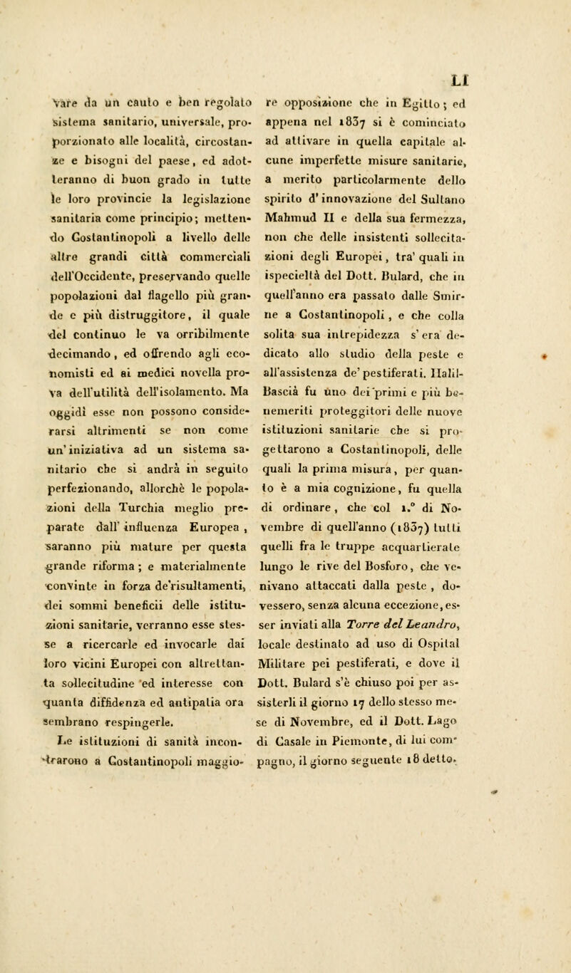 Vare Ha un caulo e ben regolato re opposìaione che in Egitto ; ed sistema sanitario, universale, prò- appena nel i&5-j si è cominciato porzionalo alle località, circostan- ad attivare in quella capitale al- ze e bisogni del paese, ed adot- cune imperfette misure sanitarie, leranno di buon grado in tutte a merito particolarmente dello ìe loro provincie la legislazione spirilo d'innovazione del Sultano sanitaria come principio; mei te n* Mahmud II e della sua fermezza, do Costantinopoli a livello delle non che delle insistenti sollccita- altre grandi città commerciali zioni degli Europei, tra' quali in dell'Occidente, preservando quelle ispeciellà del Dott. lìulard, che iti popolazioni dal flagello più gran» quell'anno era passalo dalle Smir- de e più distruggitore, il quale ne a Costantinopoli, e che colla del continuo le va orribilmente solita sua intrepidezza s'era de- uecimando, ed offrendo agli eco- dicato allo sludio della peste e nomisli ed ai medici novella prò- all'assistenza de'pestiferati. llalil- va dell'utilità dell'isolamento. Ma Uascià fu uno dei primi e più b«- o^gidl esse non possono conside- aemeriti proteggitori delle nuove rarsi altrimenti se non come istituzioni sanitarie che si pro- un'inizialiva ad un sistema sa- gettarono a Costantinopoli, delle nitario che si andrà in seguilo quali la prima misura, per quan- perfezionando, allorché le popola- lo è a mia cognizione, fu quella zioni della Turchia meglio pre- di ordinare, che col i.° di No- parate dall'influenza Europea, vembre di quell'anno (1807) tulli saranno più mature per questa quelli fra le truppe acquartierale grande riforma; e materialmente lungo le rive del Bosforo, che vc- convintc in forza de'risultamenti, nivano attaccali dalla peste , do- dei sommi beneficii delle islitu- vesserò, senza alcuna eccezione.es- zioni sanitarie, verranno esse sles- ser inviati alla Torre del Leandro, se a ricercarle ed invocarle dai locale destinalo ad uso di Ospitai loro vicini Europei con altrettali- Militare pei pestiferali, e dove il ta sollecitudine ed interesse con Dott. Bulard s'è chiuso poi per as- quanta diffidenza ed antipatia ora sisterli il giorno 17 dello stesso me- sembrano respingerle. se di Novembre, ed il Dott. Lago Le istituzioni di sanità ineon- di Casale in Piemonte, di lui com- prarono a Costantinopoli maggio- pagno, il giorno seguente 18 dello.