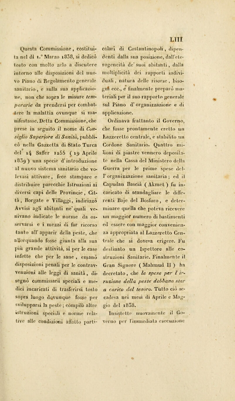 lui Questa Commissiono, coslilui- colar! di Costantinopoli, dipeli- la nel di i.° Marzo i838, si dedicò dèditi dalla sua posizione, dall'eie- toslo con mollo zelo a discutere rogeneilà de'suoi abitatiti, dalla intorno alle disposizioni del mio- molliplicilà dei rapporti indivi- vo Piano di Regolamento generale duali, natura delle risorse, biso- sanilai io , e sulla sua applieazio- girl ecc., e finalmente preparò ma- ne, non che sopra le misure tem- leriali per il suo rapporto generale porarie da prendersi per combat- sul Piano d' organizzazione e di terc la maialiia ovunque si ma- applicazione. nifestasse.Delta Commissione,che Ordinava frattanto il Governo, prese in seguito il nome di Coli' che fosse prontamente creilo un siglio Superiore di Sanità, pubbli- Lazzeretto centrale, e stabilito un co nella Gazzetta di Stalo Turca Cordone Sanilario. Quattro nii- del 14 Saffer 12Ó5 ( 19 Aprile lioni di piastre vennero deposita- i8.p) una specie d'introduzione te nella Cassa del Ministero della al nuovo sistema sanilario che vo- Guerra per le prime spese del- levasi attivare, fece slampare e l'organizzazione sanitaria; ed il distribuire parecchie Istruzioni ai Capudan Bascià (Akmet) fu in* diversi capi delle Provincie , Cit- caricato di scandagliare le dille- là, Borgate e Villaggi, indirizzò renli Baje del Bosforo, e deter- Avvisi agli abitanti ne' quali ve- minare quella che poteva ricevere divano indicale le norme da os- un maggior numero di bastimenti servarsi e i mezzi di far ricorso ed essere con maggior convenicn- lanto all' apparir della peste, che za appropriala al Lazzeretto Cen- aUorquando fosse giurila alla sua Irale che si doveva erigere. Fu più grande attivila, sì per le case destinalo un Ispettore alle co- infelle che per le sane , emanò slruzioni Sanitarie. Finalmente il disposizioni penali per le conlrav- Gran Signore ( Mahmud II) ha venzioni alle leggi di sanità, di- decretato, che le spese per l ir. segnò commissari speciali e me- razione della peste debbano star dici incaricali di trasferirsi tosto a carico del tesoro. Tutto ciò ac- sopra luogo dovunque fosse per cadeva nei mesi di Aprile e Mag- svilupparsi la pesle; compilò allre gio del 1808. istruzioni speciali e norme rela- Insistette nuovamente il G<>- tive alle condizioni affatto parli- verno per l'immediata esecuzione