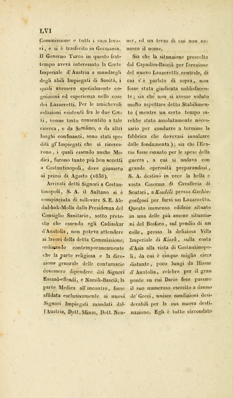 Commissione e (ulti i suoi lavo- ri, e si è trasferito in Germania, 11 Governo Turco in questo frat- tempo aveva interessalo la Corte Imperiale d1 Austria a mandargli degli abili Impiegati di Sanità, i quali avessero specialmente co- gnizioni ed esperienza nelle cose dei Lazzeretti. Per le amichevoli relazioni esistenti fra le due Cor- ti , venne tosto consentilo a tale ricerca , e da Sellino, o da altri luoghi confinanti, sono stati spe- diti gf Impiegati che si ricerca- rono , i quali essendo anche Me- dici, furono tanto più ben accetti a Costantinopoli, dove giunsero ai primi di Agosto (i838). Arrivali detti Signori a Costan- tinopoli, S. A. il Sultano si è compiaciuta di sollevare S. E. Ab- dul-hak-Molla dalla Presidenza del Consiglio Sanitario, sotto prete- sto che essendo egli Cadiaskar d'Anatolia -, non poteva attendere ai lavori della detla Commissione; ordinando contemporaneamente che la parte religiosa e la dire- zione generale delle contumacie dovessero dipendere dai Signori Essaad-effendi, e Namik-Bascià; la parie Medica all'incontro, fosse affidata esclusivamente ai nuovi Signori Impiegati mandali dal- l'Austria, Dolt.Minas, Doli. Ni li- ni r, ed un terzo di cui non co- nosco il nome. Sia che la situazione prescelta dal Capudan-Bascià per l'erezione del nuovo Lazzeretto centrale, di cui s'è parlalo di sopra, non fosse stala giudicala soddisfacen- te ; sia che non si avesse voluto molto aspettare detto Stabilimen- to ( mentre un certo tempo sa- rebbe sialo assolutamente neces- sario per condurre a termine la fabbrica che dovevasi innalzare dalle fondamenta ) ; sia che l'Era- rio fosse esausto per le spese della guerra , a cui si andava con grande operosità preparandosi , S. A. destinò in vece la bella e vasta Caserma di Cavalleria di Seul ari, aKoulcli presso Gsclùii- goelgoei per farvi un Lazzeretto. Questo immenso edificio situalo in una delle più amene situazio- ni del Bosforo , sul pendio di un colle, presso la deliziosa Villa Imperiale di Kiosk, sulla costa d'Asia alla vista di Costantinopo- li, da cui è cinque miglia circa distante, poco lungi da Hissar d' Anatolia, celebre per il gran ponte su cui Dario fece passare il suo numeroso esercito a danno de' Greci, unisce condizioni desi- derabili per la sua nuova desti- nazione. Egli è lutto circondato