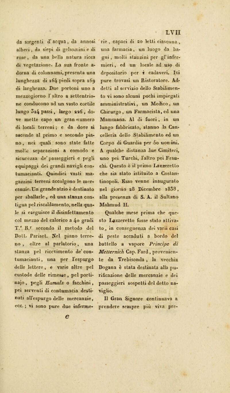 da sorgenti d' acqua , da annosi alberi , da siepi di gelsomini e di rose , da una bella natura ricca di vegetazione. La sua fronte a- dorna di colonnami, presenta una lunghezza di 164 piedi sopra 169 di larghezza. Due portoni uno a mezzogiorno l'altro a settentrio- ne conducono ad un vasto cortile lungo 5i4 passi, largo 226 , do- ve mette capo un gran «minerò di locali terreni ; e da dove si ascende al primo e secondo pia- no, nei quali sono state falle mol'.: separazioni a comodo e sicurezza de' passeggieri e pegli equipaggi dei grandi navigli con- lumacianli. Quindici vasti ma- gazzini terreni accolgono le mer- canzie. Un grande atrio è destiaalo per sballarle , ed una stanza con- tigua pel riscaldamento, nella qua- le si eseguisce il disinfettamenlo col mezzo del calorico a 4o gradi T.° R.r secondo il metodo del Dolt. Pariset. Nel piano terre- no , oltre al parlatorio, una stanza pel ricevimento de' con- tumacianli, una per l'espurgo delle lettere, e varie altre pel custode delle rimesse , pel porli- najo, pegli Hamals o facchini, pei serventi di contumacia desti- nati all'espurgo delle mercanzie, ecc. ; vi sono pure due inferme- LVII rie , capaci di 20 lelti ciascuna , una farmacia, un luogo da ba- gni, molli stanzini per gì'infer- mieri, ed un locale ad uso di depositorio per i cadaveri. Ivi pure trovasi un Ristoratore. Ad- detti al servizio dello Stabilimen- to vi sono alcuni pochi impiegali amministrativi, un Medico, un Chirurgo, un Farmacista, ed una Mammana. Al di fuori , in un lungo fabbricato, stanno la Can- celleria dello Stabilimento ed un Corpo di Guardia pT 5o uomini. A qualche distanza due Cimiteri, uno pei Turchi, l'altro pei Frac- chi. Questo è il primo Lazzeretto che sia slato istituito a Costan- tinopoli. Esso venne inauguralo nel giorno 28 Dicembre i838, alla presenza di S. A. il Sultano Mahmud II. Qualche mese prima che que- sto Lazzeretto fosse stato attiva- to , in conseguenza dei varii casi di peste accaduti a bordo del battello a vapore Principe di Mettermeli Cap. Fard , provenien- te da Trebisonda 4 la vecchia Dogana è stala destinala alla pu- rificazione delle mercanzie e dei passeggieri sospetti del detlo na- viglio. Il Gran Signore continuava a prendere sempre più viva pre-
