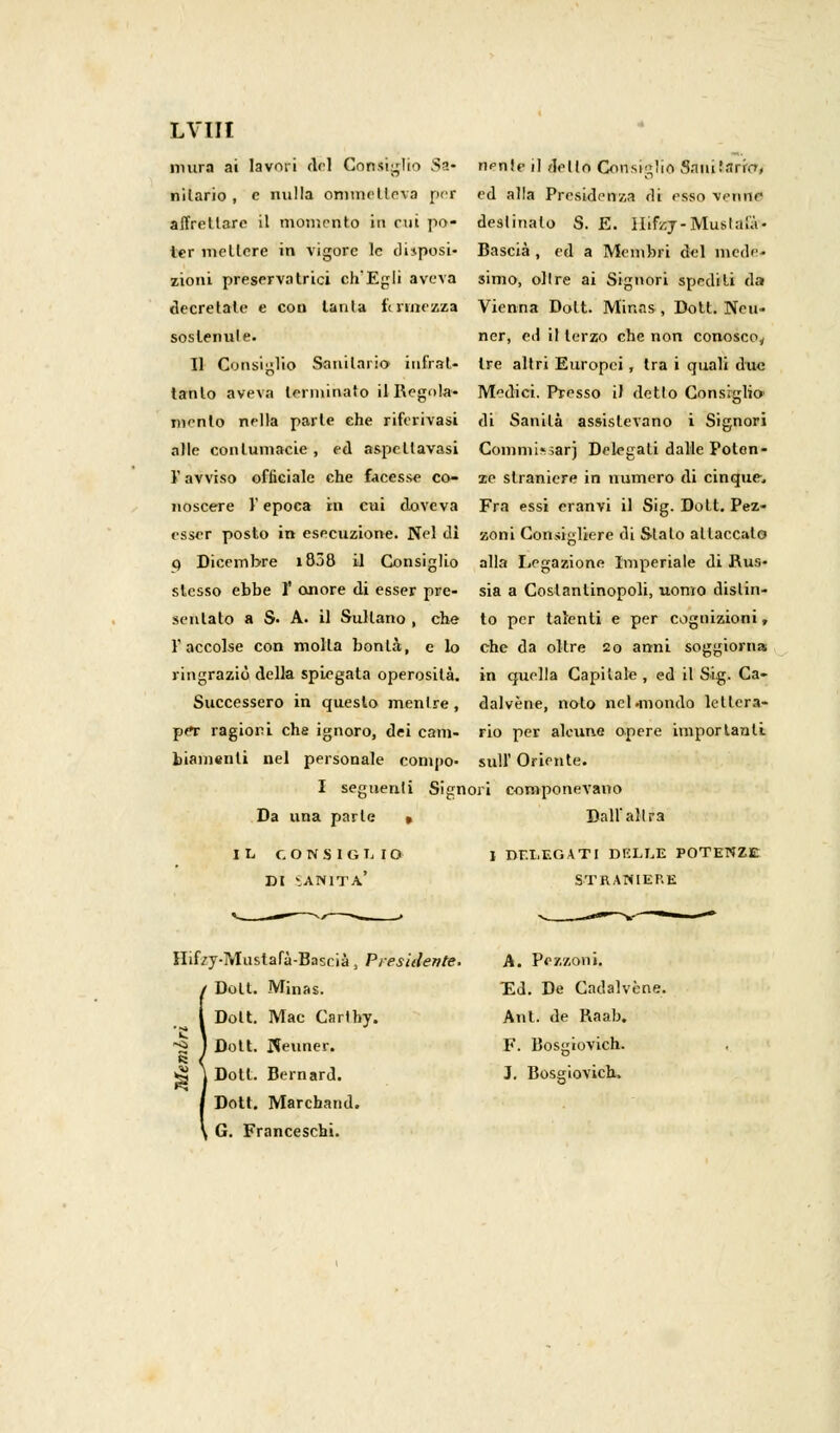 LVIH mura ai lavori del Consiglio Sa* niente il dello Consiglio Sniii.'.irrcr, nilario , e milla ommellcva per ed alla Presidenza di esso venne affrettare il momento in cui pò- destinalo S. E. ìlifzj- Musi ala- ler mettere in vigore le disposi- Bascià , ed a Membri d^l mede- zioni preservatrici ch'Egli aveva simo, olire ai Signori spediti da decretate e con lauta f< finezza Vienna Dolt. Minas , Doli. Neu- sostenule. ner, ed il terzo che non conosco^ Il Consiglio Sanitario iufrat- tre altri Europei, tra i quali due tanto aveva terminato il Regola- Medici. Presso il dello Consiglio' mento nella parte che riferivasi di Sanila assistevano i Signori alle contumacie, ed aspcllavasi Comminar} Delegati dalle Polen- V avvisa officiale che facesse co- ie straniere in numero di cinque, noscere V epoca in cui doveva Fra essi eranvi il Sig. Dott. Pez- esscr posto in esecuzione. Nel di zoni Consigliere di Stalo attaccalo p Dicembre i858 il Consiglio alla Legazione Imperiale di Rus- slesso ebbe V onore di esser pre- sia a Costantinopoli, uomo dislin- sentato a $• A. il Sultano , che to per talenti e per cognizioni, l'accolse con molla bonl.à, e lo che da oltre 20 anni soggiorna ringraziò della spiegata operosità, in quella Capitale , ed il Sig. Ca- Successero in questo menlre, dalvène, noto ncl.mondo leltcra- pef ragiori che ignoro, dei cani- rio per alcune opere importanti biamenli nel personale conino- siili' Oriente. I segnerili Signori componevano Da una parte » Dall'altra IL CONSIGLIO I DELEGATI DELLE POTENZE DI VANITA' STRANIERE Hifzy-Mustafà-Bascià , Presidente. A. Puzzoni. Doti. Minas. Ed. De Cadalvène. Dolt. Mac Carlhy. Ant. de Raab. Dott. Keuner. F. Bosgiovich. Doti. Bernard. J. Bosgiovich. Dott. Marchand. G. Franceschi.