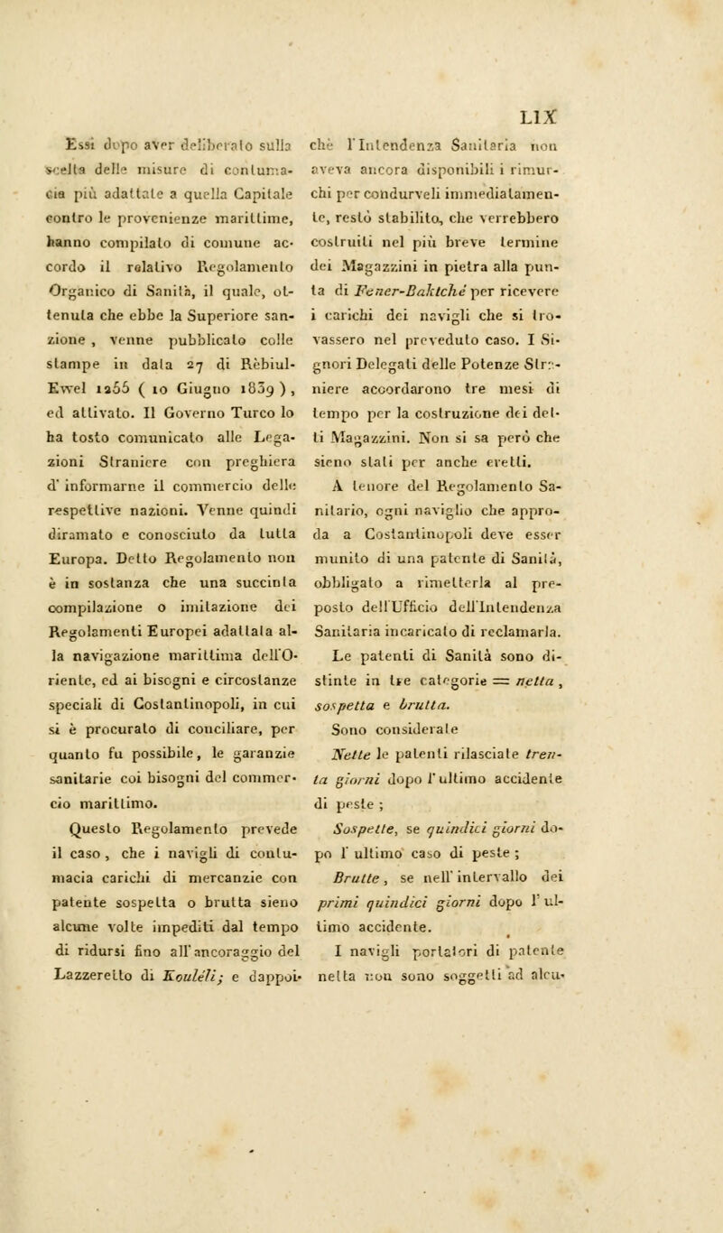 Essi dopo aver deliberato sulla chi' l'Intendenza Sanitaria non v-ld deHe misure di centuria- aveva ancora disponibili i rimur- cia più adattale a quella Capitale chi per condurveli immedialamen- conlro le provenienze marittime, te, restò stabilito, che verrebbero hanno compilalo di comune ac- costruiti nel più breve termine cordo il relativo Regolamento dei Magazzini in pietra alla pun- Organico di Sanità, il quale, ol- la di Fcner-Baktché per ricevere tenuta che ebbe la Superiore san- i carichi dei navigli che si Irò- zione , venne pubblicalo colle vassero nel preveduto caso. I Si- stampe in data 27 di Rèbiul- gnori Delegali delle Potenze Slr:- Ewel ia55 ( 10 Giugno 18J9 ) , niere accordarono tre mesi di ed attivalo. Il Governo Turco lo tempo per la costruzione dei del- ha tosto comunicalo alle Lega- li Magazzini. Non si sa però che zioni Straniere con preghiera sieno stali per anche eretti, d' informarne il commercio delle A tenore del Regolamento Sa- respetlive nazioni. Venne quindi nilario, ogni naviglio che appro- diramato e conosciuto da tutta da a Costantinopoli deve esser Europa. Detto Regolamento non munito di una patente di Sanila, è in sostanza che una succinla obbligato a rimetterla al pre- compilazione o imitazione dei posto dell'Ufficio dell'Intendenza Regolamenti Europei adattala al- Sanitaria incaricalo di reclamarla. la navigazione marittima deli'O- Le patenti di Sanità sono di- riente, ed ai bisogni e circostanze stinte in Uè categorie = netta , speciali di Costantinopoli, in cui sospetta e brutta. si è procuralo di conciliare, per Sono considerale quanto fu possibile, le garanzie 'Nette le patenti rilasciate treri- sanitarie coi bisogni del commer- fa giorni dopo l'ultimo accidente ciò marittimo. di prsle ; Questo Regolamento prevede Sospette, se quindici giorni do- li caso , che i navigli di conlu- pò 1' ultimo ca^o di peste ; macia carichi di mercanzie con Brutte, se nell'intervallo dei patente sospetta o brutta sieno primi quindici giorni dopo 1 ul- alcune volte impediti dal tempo timo accidente. di ridursi fino all'ancoraggio del I navigli portatori di patente Lazzeretto di Kouléli; e dappoi- netta ì:ou sono soggetti ad nlcu-