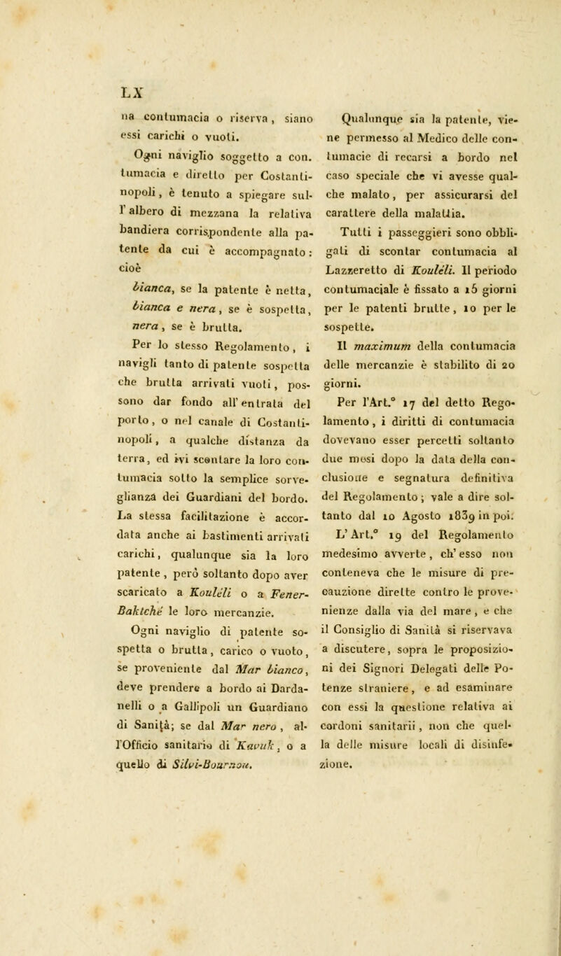 na contumacia o riserva , siano Qualunque sia la patente, vie- essi carichi o vuoti. ne permesso al Medico delle con- Ogni naviglio soggetto a con. lumacic di recarsi a bordo nel tumacia e diretto per Costanti- caso speciale che vi avesse qual- nopoli, è tenuto a spiegare sul- che malato, per assicurarsi del 1 albero di mezzana la relativa carattere della malattia, bandiera corrispondente alla pa- Tutti i passeggieri sono obbli- tenle da cui è accompagnato : gali di scontar contumacia al c*oè Lazzeretto di Koulcli. 11 periodo bianca, se la patente è netta, contumaciale è fissato a i5 giorni bianca e nera, se è sospetta, per le patenti brulle, io perle nera, se è brulla. sospette. Per lo slesso Regolamento, i II maximum della contumacia navigli tanto di patente sospetta delle mercanzie è stabilito di 20 che bruita arrivali vuoti, pos- giorni. sono dar fondo all'entrala del Per l'Art. 17 del detto Rego- porlo, o nd canale di Costanti- lamento, i diritti di contumacia nopoli, a qualche distanza da dovevano esser percelti soltanto terra, ed ivi scontare la loro con- due mesi dopo la data della con- tumacia sotto la semplice sorve- clusioue e segnatura definitiva glianza dei Guardiani del bordo, del Regolamento ; vale a dire sol- La stessa facilitazione è accor- tanto dal io Agosto 1839 in poi. data anche ai bastimenti arrivali L'Art. 19 del Regolamenlo carichi, qualunque sia la loro medesimo avverte, ch'esso non patente, però soltanto dopo aver conteneva che le misure di pre- scaricalo a Koulèli o a Fener- cauzione dirette contro le prove- Baktché le loro mercanzie. nienze dalla via del mare, e che Ogni naviglio di patente so- ^ Consiglio di Sanità si riservava spetta o brutta, carico o vuoto, a discutere, sopra le proposiziu- se proveniente dal Mar bianco, n» dei Signori Delegati delle Po- deve prendere a bordo ai Darda- tenze slraniere, e ad esaminare nelli o a Gallipoli un Guardiano con essi la questione relativa ai di Sanità; se dal Mar nero, al- cordoni sanitarii , non che quel- l'Officio sanitario di Kavuh, o a la delle misure locali di disiufe. quello di Silvi-Bour.iou. zione.