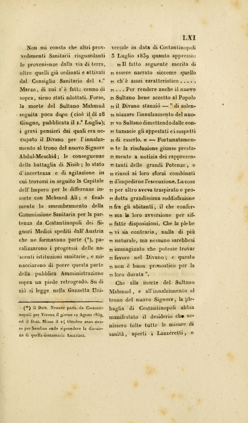 Non mi consta che altri prov- versale in tinta di Cor.tanl'm.ijKili Yedimenti Sanilarii risguardanli 3 Luglio 1839 quanto appresso: le provenienze dalla via di terra, » 11 fatto seguente merita di oltre quelli già ordinati e attivati 55 essere narrato siccome quello dal Consiglio Sanitario del i.u « eh'è assai caratteristico Marzo , di cui s: è fatto cenno di n . • t Per rendere anche il nuovo sopra, sieno slati adottati. Forse, » Sultano bene accetto al Popolo la morte del Sultano Mahmud ;5 il Divano stanziò — !! di solen- seguita poco dopo (cioè il di 28 5, nizzare linnalzamenlo del nuo. Giugno, pubblicata il i.° Lugliw); n vo Sultano dimettendo dalle con- i gravi pensieri dai quali era oc- », lumacie gli appestati e i sospetti cupato il Divano per 1 innalza- ?5 di esserlo. « — Fortunatamen- mento al trono del nuovo Signore 51 te la risoluzione giunse presta- Abdul-Meschid ; le conseguenze » mente a notizia dei rappresen- della battaglia di Nisib ; lo stato » tanti delle grandi Potenze , e d'incertezza e di agitazione in „ riuscì ai loro sforzi combinali cui Irovossi in seguito la Capitale ., d'impedirne l'esecuzione. La cosa dell' Impero per le differenze in- n per altro aveva traspirato e pro- sorte con Mehmed Ali ; e final- ., dotta grandissima soddisfazione mente lo smembramento della „ fra gU abitanti, il che confer- Commissione Sanitaria per la par- „ ma k loro avversione per sif- tenza da Costantinopoli dei Si- .. fatte disposizioni. Che la plebe gnori Medici spediti dall' Austria .. vi s;a contraria, nulla di più che ne formavano parte (*), pa- „ naturale, ma nessuno sarebbesi ralizzarono i progressi delle na- „ immaginalo che polesse trovar scenli istituzioni sanitarie , e mi- „ favore nel Divano ; e questo nacciarono di porre questa parie ., non è })UOn pronostico per la della pubblica Amministrazione ., ioro durala . sopra un piede retrogrado. Su di Qje alla morie del Sultano ciù ii legge nella Gazzetta Uni- >lahmud , e all'innalzamenio al ____^___ trono del nuovo Signore, la pie- (*) il Dott. Neuuer parti d» Costanti- bao-lia di Costantinopoli abbia «.poli per Vienaa.il giorno .? Agosto ,839, manifeslalo Q desiderio cb» Ve- ed il Dott. Mirias il ì\ Ottobre anno sles- , . -i- ... .,,,.. nissero lolle tutte le misure di so perbemlino onde riprendere la direzio- ne di quella contumacia Austriaca. sanila, aperti i Lazzeretti, e