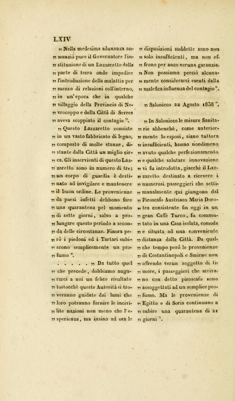 ■! Nella medesima adunanza an- 55 disposizioni suddette sono non « nunzio pure il Governatore l'in- 55 solo insufficienti, ma non of- M stiluzionedi un Lazzaretto dalla 55 frono per anco veruna garanzia. 55 parte di terra onde impedire 55 Non possiamo perciò alcuna- 55 l'introduzione della malattia per 55 mente considerarci esenti dalla 55 mezzo di relazioni coll'interno, 55 malefica influenza del contagio. 55 in un' epoca che in qualche 55 villaggio della Provincia di Ne- 55 Salonicco 22 Agosto i858 . 55 vrocoppo e della Città di Serres 55 aveva scoppialo il contagio. » In Salonicco le misure Sanila- 55 Questo Lazzaretto consiste 55 rie abbenchè, come anteriore 55 in un vasto fabbricato di legno, 55 mente lo esposi, 6Ìano tuttora •5 composto di molte stanze, di- 55 insufficienti, hanno nondimeno, 55 stante dalla Città un miglio cir- 55 avuto qualche perfezionamento 55 ca. Gli inservienti di questo Laz- 55 e qualche salutare innovazione 55 zaretlo sono in numero di tre; 55 vi fu introdotta, giacché il Laz- S5 un corpo di guardia è desti- « zarelto destinato a ricevere i 55 nato ad invigilare e mantenere 55 numerosi, passeggieri che setti- 55 il buon ordine. Le provenienze 5? manalmenle qui giungono dal 55 da paesi infetti debbono fare 5; Piroscafo Austriaco Maria Doro- 55 una quarantena pel momento * Ica consistente fin oggi in un 55 di sette giorni, salvo a prò- 55 gran Caffè Turco, fu commu- 55 lungare questo periodo a sccon- 55 tato in una Casa isolata, comoda 55 da delle circostanze. Finora pe- r> e situata ad una conveniente 95 rò i piedoni ed i Tartari subi- 55 distanza dalla Città. Da qual- 55 scono semplicemente un prò- 55 che tempo però le provenienza 55 fumo . 55 di Costantinopoli e Smirne non 55 Da lutto quel 55 offrendo verun soggetto di li- 55 che precede, dobbiamo augu- ;- more, i passeggieri che. arriva- si rarci a noi un felice risultato •• no con dello piroscafo sono 55 tostocchè queste Aulorilà si tro- 55 assoggettali ad un semplice pro- 55 veranno guidale dai lumi che 55 fumo. Ma le provenienze di 55 loro potranno fornire le incivi- 51 Egitto e di Soria continuano a 55 lile nazioni non meno che 1'e- 55 subire una quarantena di 21 55 speranza, ma insino ad orale 5; giorni .