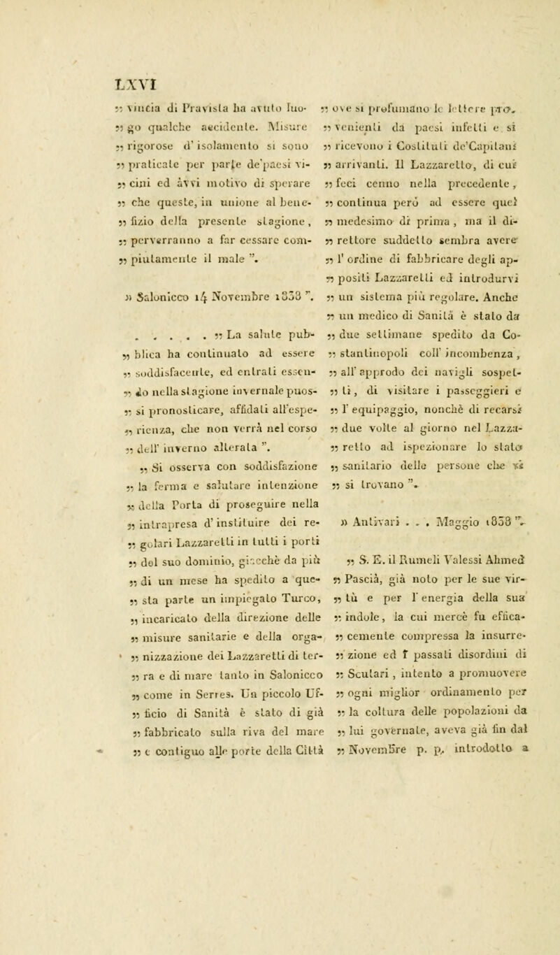 I.WI • \piici;» di Pratista ha avuto Iuu- •• ove si prefumano le lettere \,ro. 55 go qualche aecidenle. Misure •> venienti da paesi infetti e si •5 rigorose d'isolamento si sono }i ricevono i Costituii de'Capilani •■ praticale per parie de'paesi vi- « arrivanti. 11 Lazzaretto, di cut •» cini ed avvi motivo di sperare 55 feci cenno nella precedente, n che queste, in unione al bene- 33 continua però ad essere quei 33 tìzio della presente stagione , n medesimo di prima , ma il di- :: perverranno a far cessare coni- » rettore suddetto sembra avere 55 piiilamenle il male . 53 1' ordine di fabbricare degli ap- ri posili Lazzaretti ed introdurvi J) Salonicco 14 Novembre i353 r. 53 un sistema più regolare. Anche ri un medico di Sanila è stalo da 53 La salute pub- 53 due settimane spedito da Co- yy blica ha continualo ad essere n stanliuopoli colf incombenza , j5 soddisfaceirle, ed entrali essen* 33 all' approdo dei navigli sospet- ti io nella stagione invernale puos- 33 li, di visitare i passeggieri e 33 si pronoslicare, affidati alPespe- 53 1' equipaggio, nonché di recarsi >■ rienza, che non verrà nel corso n due volle al giorno nel Lazza- ri dell' inverno alterala '. 33 retto ad ispezionare lo stala si Si osserva con soddisfazione 55 sanitario delle persone clic -ù ;• la ferma e salutare intenzione 33 si trovano '. M della Porla di proseguire nella 35 intrapresa d'instituire dei re- » Antivari . . . Maggio i853 l fi «orari Lazzaretti in tulli i porti •3 del suo dominio, giacché da più 55 S. E. il Rumeli Valessi Ahmeiì r, di un mese ha spedito a que- 55 Pascià, già nolo per le sue vir- 55 sta parie un impiegalo Turco, 35 tu e per l'energia della sua 55 incaricato della direzione delle 33 indole, la cui mercè fu effica- 55 misure sanitarie e della orga- 33 cernente compressa la insurrc- • 35 nizzazione dei Lazzaretti di ter- 55 zione ed f passali disordini di 53 ra e di mare tanto in Salonicco 53 Scutari, intentò a promuovere ,3 come in Serres. Un piccolo Uf- 55 ogni miglior ordinamento per 53 iicio di Sanità è sialo di già 53 la coltura delle popolazioni da 35 fabbricalo sulla riva del mare 53 lui governale, aveva già fin dal 53 e contiguo alle porte della Cillà 53 Novembre p.p. introdotto a