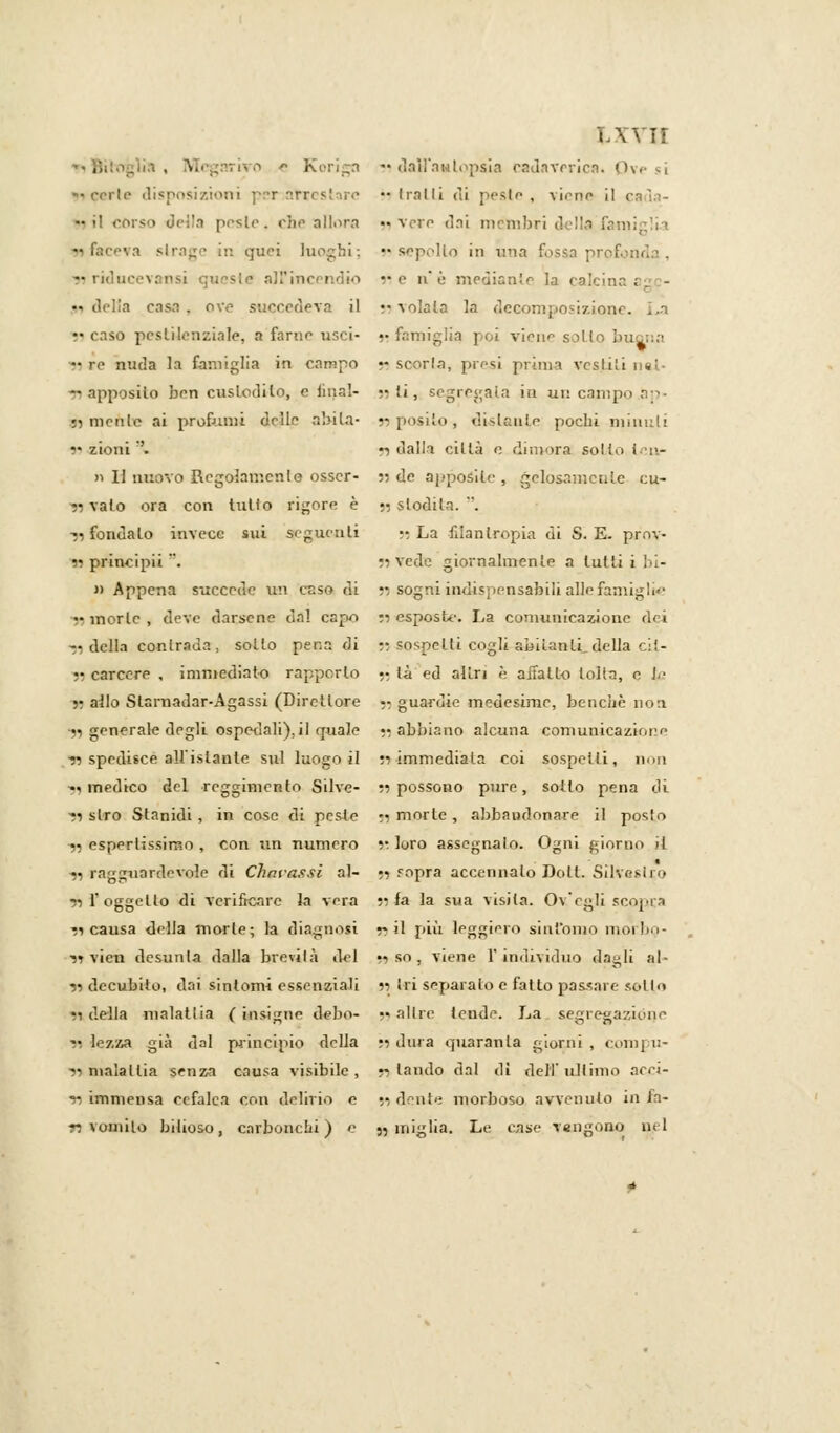 lxyii . Mcgnrivo e Koriga « dall'autopsia cadaverica. Ove si •> cerio disposizioni per~,atrcstare «traili di pesie , viene il cada- gli corso della peslc. che allibra ■« vere dai mèmbri della fani in quei luoghi; » sepolto in una fossa prof. : lucevansi queste all'incendio ne n è. mediante la calcina; n delia casa, ove succedeva il •• volala la decomposizione. r* caso pestilenziale, a farne usci- j> famiglia poi viene sotto buona — re nuda la famiglia in campo •- scoria, presi prima vestiti nel- 91 apposito ben custodito, e linai- » (i, segregata iti un campo ap- ri mente ai profumi delle abita- n posilo , disianze pochi minuti v> zioni '. n dalla città e dimora soldi i :>- » Il nuovo Regolamento osscr- 55 de apposite , gelosamente cu- ti vaio ora con tutlo rigore è •• slodila. . rifondalo invece sui seguenti ;;La filantropia di S. E. prov- « prineipii . n vede giornalmente a lutti i bi- li Appena succede un esso di » sogni indispensabili alle famiglie ti morie , deve darsene dal cario si esposte. La comunicazione dei ■;i della contrada , sollo pena di n sospetti cogli amianti.della cil- •• carcere , immediato rapporto •• ti ed altri è aiiatt-o tolta, e te 51 allo Slaraadar-Agassi (Direttore 55 guardie medesime, bencliè non •51 generale degli ospedali), il quale •? abbiano alcuna comunicazione 9» spedisce all'istante sul luogo il ;•> immediata coi sospetti, non -v medico del reggimento Silve- ;i possono pure, sollo pena di 91 slro Stanidi , in cose di peste t; morte , abbandonare il posto « espertissimo , con un numero » loro assegnalo. Ogni giorno il ji ragguardevole di Chni-assi al- n ropra accennalo Doli. Silvesi 1 0 ?il'oggello di verificare la vera n fa la sua visita. Oy'egli scopra ti causa della morie; la diagnosi ~ il più leggiero sinfamo morbo- vt vien desunta dalla brevità del 11 so . viene l'individuo dagli al- jì decubito, dai sintomi essenziali n tri separalo e fatto passare sollo ri della malattia (insigne debo- ;■> altre tende. La segregazióne 11 lezza già dal principio della m dura quaranta giorni , compu- 11 nialallia senza causa visibile, «landò dal di dell'ultimo acci- ai immensa cefalea con delirio e 51 dente morboso avvenuto in la- ri vomito bilioso, carbonchi) e 55 miglia. Le case Tengono nel