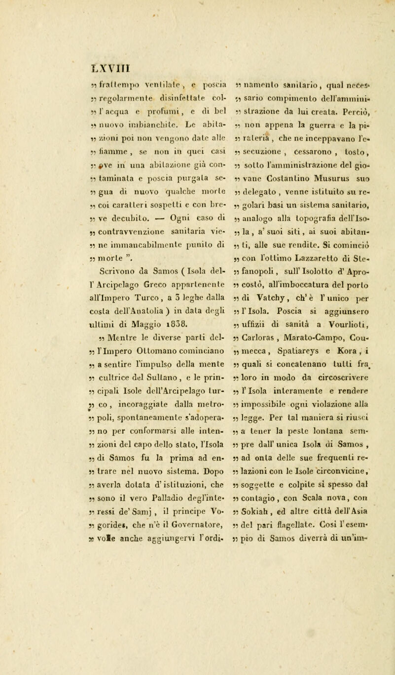 LYVII1 55 frattempo ventilale, e poscia 33 namenlo sanitario, guai ner.es- 55 regolarmente disinfettale col- 53 sario compinienlo dell'amorini* 55 l'acqua e profumi, e di bel astrazione da lui creala. Perciò, 55 nuovo imbianchile. Le abita- 33 non appena la guerra e la pi- » zioni poi non vengono date alle 35 mleria , che ne inceppavano l'è* 55 lìamme , se non in quei casi 3, sccuzione , cessarono , tosto, ;• »\e iti una abitazione già con- 53 sollo l'amministrazione del gio- 33 taminala e poscia purgala se- 33 vane Costantino Musurus suo 33 gua di nuovo qualche morte 33 delegato , venne istituito su rc- 33 coi caratteri sospelli e con bre- ,, golari basi un sistema sanitario, 33 ve decubito. — Ogni caso di 3, analogo alla topografia dell'Iso- 33 contravvenzione sanitaria vie- 33 la, a'suoi siti, ai suoi abilan- 33 ne immancabilmente punito di 33 li, alle sue rendile. Si cominciò 33 morte . 33 con l'ottimo Lazzaretto di Sle- Scrivono da Samos ( Isola del- 53 fanopoli, sull' Isolotto d' Apro- 1' Arcipelago Greco appartenente 33 costò, all'imboccatura del porlo all'Impero Turco, a 5 leghe dalla 33 di Vatchy, eh'è l'unico per cosla dell'Anatolia ) in data degli ••, f Isola. Poscia si aggiunsero ultimi di Maggio i838. 53 uffizii di sanità a Vourlioli, 33 Mentre le diverse parli del- 33 Carloras , Marato-Campo, Cou- 33 l'Impero Ottomano cominciano 33 mecca , Spatiareys e Kora , i 33 a sentire l'impulso della mente 33 quali si concatenano lutti fra^ 33 cultrice del Sultano, e le prin- •>, loro in modo da circoscrivere 33 cipali Isole dell'Arcipelago tur- 33 l'Isola interamente e rendere 33 co , incoraggiate dalla metro- 53 impossibile ogni violazione alla 53 poli, spontaneamente s'adopera- 33 legge. Per tal maniera si riuscì 33 no per conformarsi alle inten- 33 a tener la peste lontana senv 33 zioni del capo dello stato, l'Isola 33 pre dall' unica Isola di Samos , 53 di Samos fu la prima ad en- 33 ad onta delle sue frequenti re- 33 trarc nel nuovo sistema. Dopo 53 lazioni con le Isole circonvicine, 53 averla dolala d'istituzioni, che 33 soggette e colpite sì spesso dal 53 sono il vero Palladio degl'inle- 33 contagio, con Scala nova, con 33 ressi de'Samj, il principe Vo- 3; Sokiah , ed altre città dell'Asia ;i goride», che n'è il Governatore, 33 del pari flagellale. Così Tesem- 5» vote anche aggiungervi l'ordì- 5: pio di Samos diverrà di un'ini-