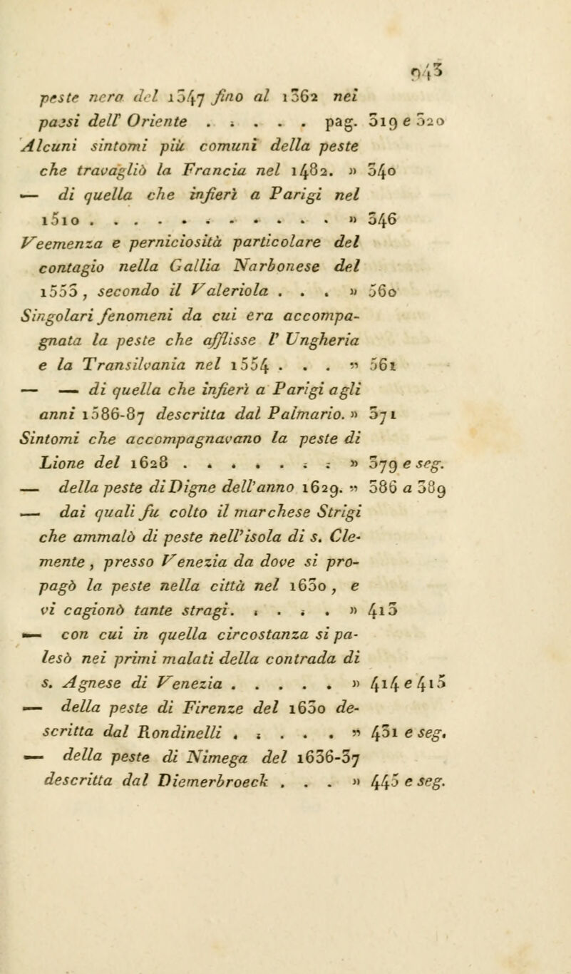 945 ■peste nera del ij^ fino al 1062 nei pajsi dell Oriente . ; . . . pag. 5i9e52o Alcuni sintomi più comuni della peste che travagliò la Francia nel 1482. » 0/^0 — di quella che infierì a Parigi nel i5io » 046 Veemenza e perniciosità particolare del contagio nella Calila Narbonese del i5557 secondo il Valeriola ...» j6o Singolari fenomeni da cui era accompa- gnata la peste che afflisse V Lngheria e la Transilvania nel 1554 • • ' ^61 — — di quella che infierì a Parigi agli anni 1086-87 descritta dal Palmario. » dj 1 Sintomi che accompagnavano la peste di Lione del 1628 .»*..;;» oygeseg. — della peste diDigne dell'anno 1629. « 586 a 089 — dai quali fu colto il marchese Strigi che ammalò di peste nell'isola di s. Cle- mente , presso Venezia da dove si pro- pagò la peste nella città nel i65o , e vi cagionò tante stragi. . . * . » l^io •— con cui in quella circostanza si pa- lesò nei primi malati della contrada di s. Agnese di Venezia » 414e41-^ — della peste di Firenze del i65o de- scritta dal Rondinelli . s . . . » f^oi e seg. — della peste di Nimega del 1656-57 descritta dal Diemerbroeck . . . » 44^ e Sf,S-